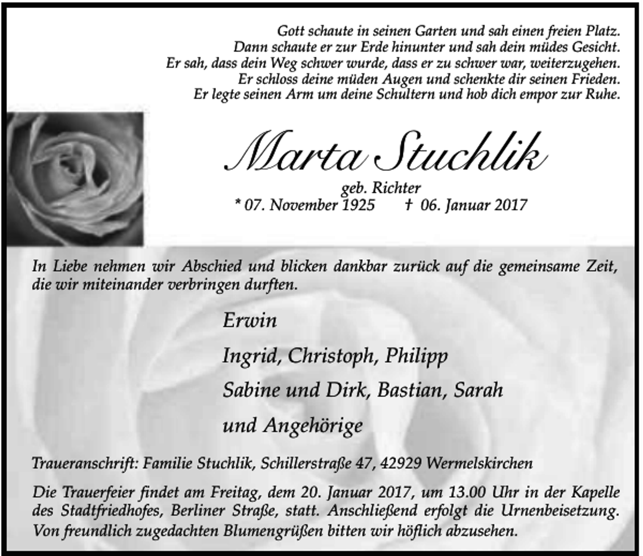 <p>Gott schaute in seinen Garten und sah einen freien Platz.<br />Dann schaute er zur Erde hinunter und sah dein müdes Gesicht.<br />Er sah, dass dein Weg schwer wurde, dass er zu schwer war, weiterzugehen.<br />Er schloss deine müden Augen und schenkte dir seinen Frieden.<br />Er legte seinen Arm um deine Schultern und hob dich empor zur Ruhe.</p><p>Marta Stuchlik<br />geb. Richter<br />* 07. November 1925<br />† 06. Januar 2017</p><p>In Liebe nehmen wir Abschied und blicken dankbar zurück auf die gemeinsame Zeit,<br />die wir miteinander verbringen durften.</p><p>Erwin<br />Ingrid, Christoph, Philipp<br />Sabine und Dirk, Bastian, Sarah<br />und Angehörige<br />Traueranschrift: Familie Stuchlik, Schillerstraße 47, 42929 Wermelskirchen<br />Die Trauerfeier findet am Freitag, dem 20. Januar 2017, um 13.00 Uhr in der Kapelle<br />des Stadtfriedhofes, Berliner Straße, statt. Anschließend erfolgt die Urnenbeisetzung.<br />Von freundlich zugedachten Blumengrüßen bitten wir höflich abzusehen.</p>