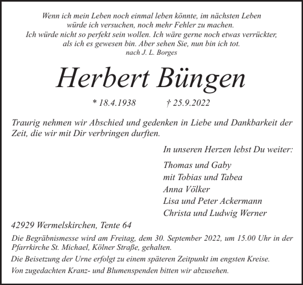 <p>Wenn ich mein Leben noch einmal leben könnte, im nächsten Leben<br />würde ich versuchen, noch mehr Fehler zu machen.<br />Ich würde nicht so perfekt sein wollen. Ich wäre gerne noch etwas verrückter,<br />als ich es gewesen bin. Aber sehen Sie, nun bin ich tot.<br />nach J. L. Borges</p><p>Herbert Büngen<br />* 18.4.1938</p><p>† 25.9.2022</p><p>Traurig nehmen wir Abschied und gedenken in Liebe und Dankbarkeit der<br />Zeit, die wir mit Dir verbringen durften.<br />In unseren Herzen lebst Du weiter:</p><p>42929 Wermelskirchen, Tente 64</p><p>Thomas und Gaby<br />mit Tobias und Tabea<br />Anna Völker<br />Lisa und Peter Ackermann<br />Christa und Ludwig Werner</p><p>Die Begräbnismesse wird am Freitag, dem 30. September 2022, um 15.00 Uhr in der<br />Pfarrkirche St. Michael, Kölner Straße, gehalten.<br />Die Beisetzung der Urne erfolgt zu einem späteren Zeitpunkt im engsten Kreise.<br />Von zugedachten Kranz- und Blumenspenden bitten wir abzusehen.</p>