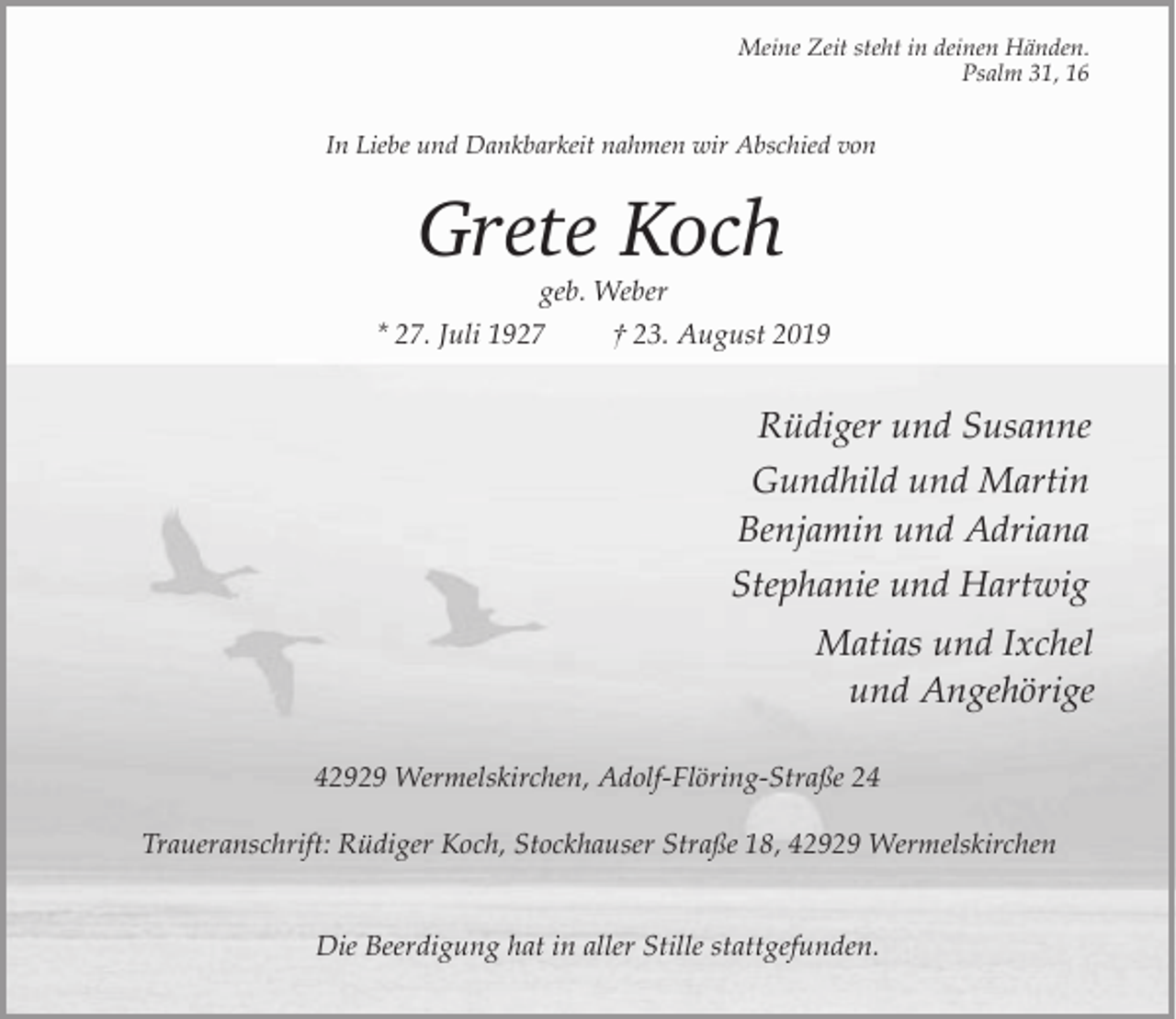 <p>Meine Zeit steht in deinen Händen.<br />Psalm 31, 16</p><p>In Liebe und Dankbarkeit nahmen wir Abschied von</p><p>Grete Koch</p><p>geb. Weber<br />* 27. Juli 1927<br />† 23. August 2019</p><p>Rüdiger und Susanne<br />Gundhild und Martin<br />Benjamin und Adriana<br />Stephanie und Hartwig<br />Matias und Ixchel<br />und Angehörige<br />42929 Wermelskirchen, Adolf-Flöring-Straße 24<br />Traueranschrift: Rüdiger Koch, Stockhauser Straße 18, 42929 Wermelskirchen<br />Die Beerdigung hat in aller Stille stattgefunden.</p>