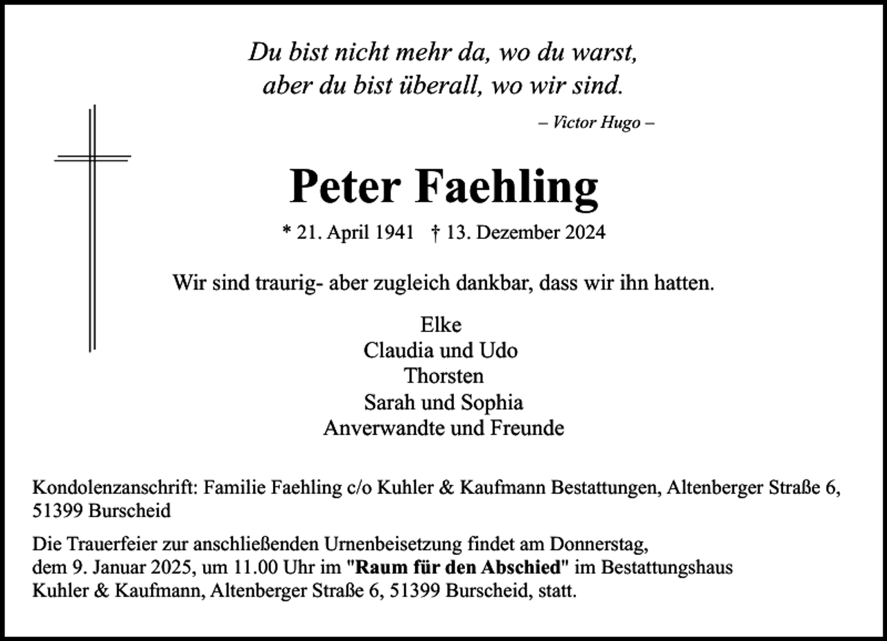 <p>Du bist nicht mehr da, wo du warst,<br />aber du bist überall, wo wir sind.<br />– Victor Hugo –</p><p>Peter Faehling<br />* 21. April 1941 † 13. Dezember 2024</p><p>Wir sind traurig- aber zugleich dankbar, dass wir ihn hatten.<br />Elke<br />Claudia und Udo<br />Thorsten<br />Sarah und Sophia<br />Anverwandte und Freunde<br />Kondolenzanschrift: Familie Faehling c/o Kuhler &amp; Kaufmann Bestattungen, Altenberger Straße 6,<br />51399 Burscheid<br />Die Trauerfeier zur anschließenden Urnenbeisetzung findet am Donnerstag,<br />dem 9. Januar 2025, um 11.00 Uhr im "Raum für den Abschied" im Bestattungshaus<br />Kuhler &amp; Kaufmann, Altenberger Straße 6, 51399 Burscheid, statt.</p>