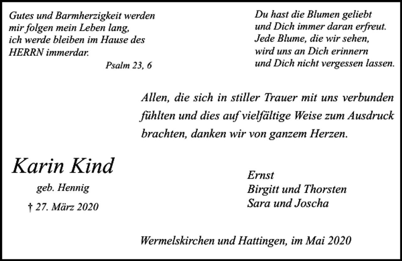 <p>Gutes und Barmherzigkeit werden<br />mir folgen mein Leben lang,<br />ich werde bleiben im Hause des<br />HERRN immerdar.<br />Psalm 23, 6</p><p>Du hast die Blumen geliebt<br />und Dich immer daran erfreut.<br />Jede Blume, die wir sehen,<br />wird uns an Dich erinnern<br />und Dich nicht vergessen lassen.</p><p>Allen, die sich in stiller Trauer mit uns verbunden<br />fühlten und dies auf vielfältige Weise zum Ausdruck<br />brachten, danken wir von ganzem Herzen.</p><p>Karin Kind<br />geb. Hennig<br />† 27. März 2020</p><p>Ernst<br />Birgitt und Thorsten<br />Sara und Joscha</p><p>Wermelskirchen und Hattingen, im Mai 2020</p>