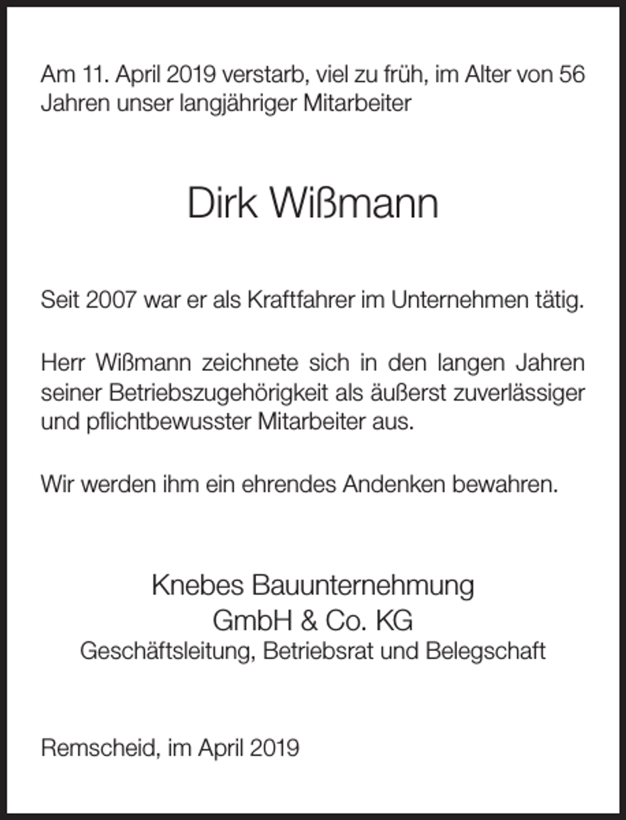 <p>Am 11. April 2019 verstarb, viel zu früh, im Alter von 56<br />Jahren unser langjähriger Mitarbeiter</p><p>Dirk Wißmann<br />Seit 2007 war er als Kraftfahrer im Unternehmen tätig.<br />Herr Wißmann zeichnete sich in den langen Jahren<br />seiner Betriebszugehörigkeit als äußerst zuverlässiger<br />und pﬂichtbewusster Mitarbeiter aus.<br />Wir werden ihm ein ehrendes Andenken bewahren.</p><p>Knebes Bauunternehmung<br />GmbH &amp; Co. KG</p><p>Geschäftsleitung, Betriebsrat und Belegschaft</p><p>Remscheid, im April 2019</p>