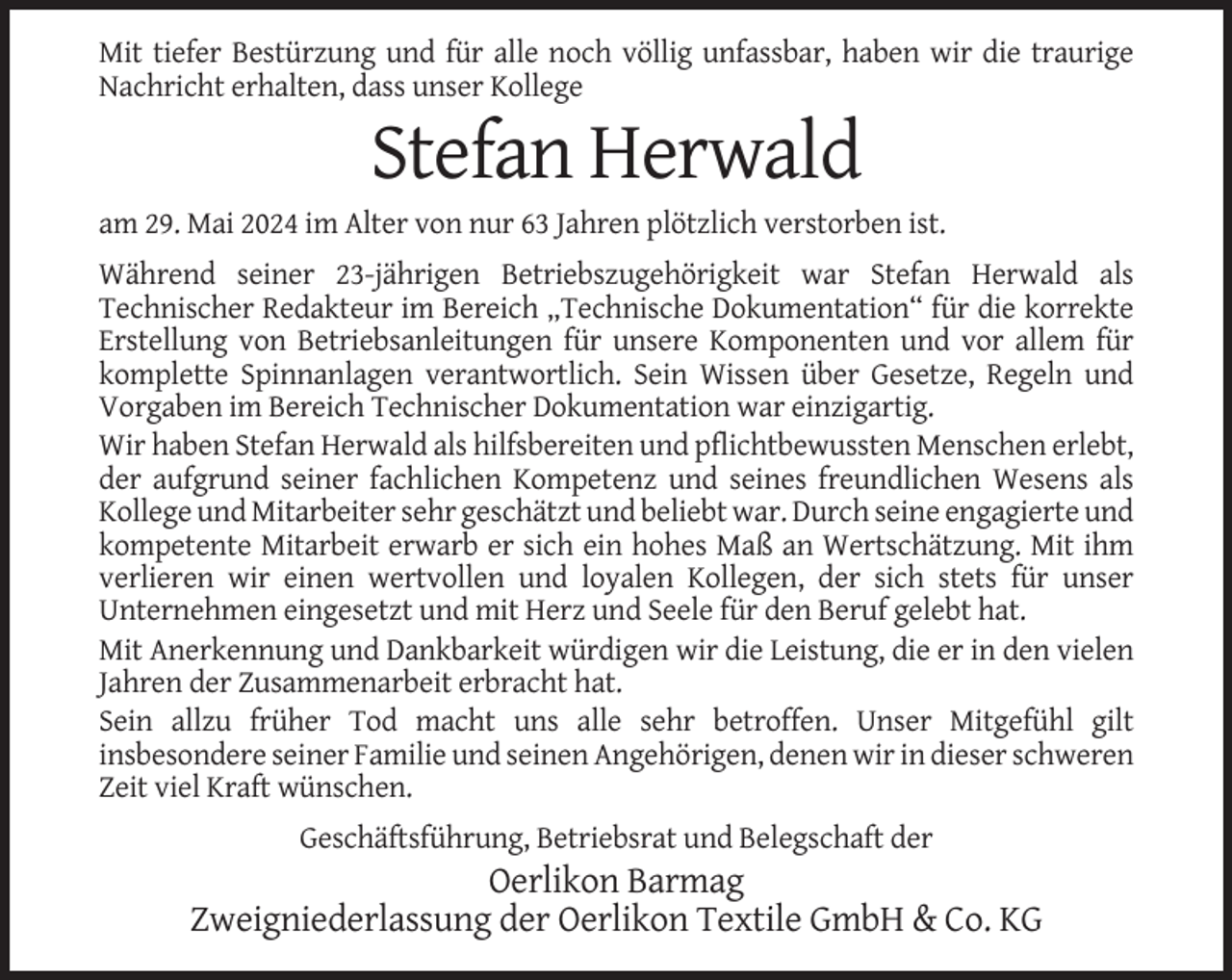 <p>Mit tiefer Bestürzung und für alle noch völlig unfassbar, haben wir die traurige<br />Nachricht erhalten, dass unser Kollege</p><p>Stefan Herwald<br />am 29. Mai 2024 im Alter von nur 63 Jahren plötzlich verstorben ist.<br />Während seiner 23-jährigen Betriebszugehörigkeit war Stefan Herwald als<br />Technischer Redakteur im Bereich „Technische Dokumentation“ für die korrekte<br />Erstellung von Betriebsanleitungen für unsere Komponenten und vor allem für<br />komplette Spinnanlagen verantwortlich. Sein Wissen über Gesetze, Regeln und<br />Vorgaben im Bereich Technischer Dokumentation war einzigartig.<br />Wir haben Stefan Herwald als hilfsbereiten und pflichtbewussten Menschen erlebt,<br />der aufgrund seiner fachlichen Kompetenz und seines freundlichen Wesens als<br />Kollege und Mitarbeiter sehr geschätzt und beliebt war. Durch seine engagierte und<br />kompetente Mitarbeit erwarb er sich ein hohes Maß an Wertschätzung. Mit ihm<br />verlieren wir einen wertvollen und loyalen Kollegen, der sich stets für unser<br />Unternehmen eingesetzt und mit Herz und Seele für den Beruf gelebt hat.<br />Mit Anerkennung und Dankbarkeit würdigen wir die Leistung, die er in den vielen<br />Jahren der Zusammenarbeit erbracht hat.<br />Sein allzu früher Tod macht uns alle sehr betroffen. Unser Mitgefühl gilt<br />insbesondere seiner Familie und seinen Angehörigen, denen wir in dieser schweren<br />Zeit viel Kraft wünschen.<br />Geschäftsführung, Betriebsrat und Belegschaft der</p><p>Oerlikon Barmag<br />Zweigniederlassung der Oerlikon Textile GmbH &amp; Co. KG</p>