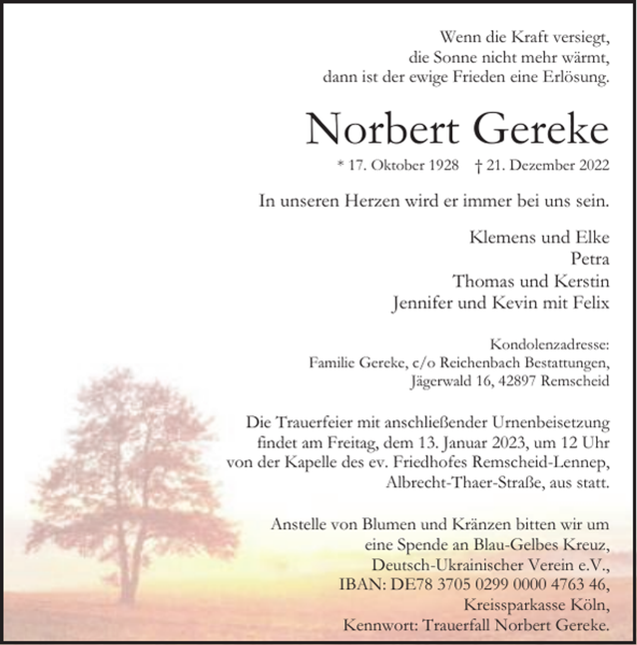 <p>Wenn die Kraft versiegt,<br />die Sonne nicht mehr wärmt,<br />dann ist der ewige Frieden eine Erlösung.</p><p>Norbert Gereke<br />* 17. Oktober 1928</p><p>† 21. Dezember 2022</p><p>In unseren Herzen wird er immer bei uns sein.<br />Klemens und Elke<br />Petra<br />Thomas und Kerstin<br />Jennifer und Kevin mit Felix<br />Kondolenzadresse:<br />Familie Gereke, c/o Reichenbach Bestattungen,<br />Jägerwald 16, 42897 Remscheid</p><p>Die Trauerfeier mit anschließender Urnenbeisetzung<br />findet am Freitag, dem 13. Januar 2023, um 12 Uhr<br />von der Kapelle des ev. Friedhofes Remscheid-Lennep,<br />Albrecht-Thaer-Straße, aus statt.<br />Anstelle von Blumen und Kränzen bitten wir um<br />eine Spende an Blau-Gelbes Kreuz,<br />Deutsch-Ukrainischer Verein e.V.,<br />IBAN: DE78 3705 0299 0000 4763 46,<br />Kreissparkasse Köln,<br />Kennwort: Trauerfall Norbert Gereke.</p>