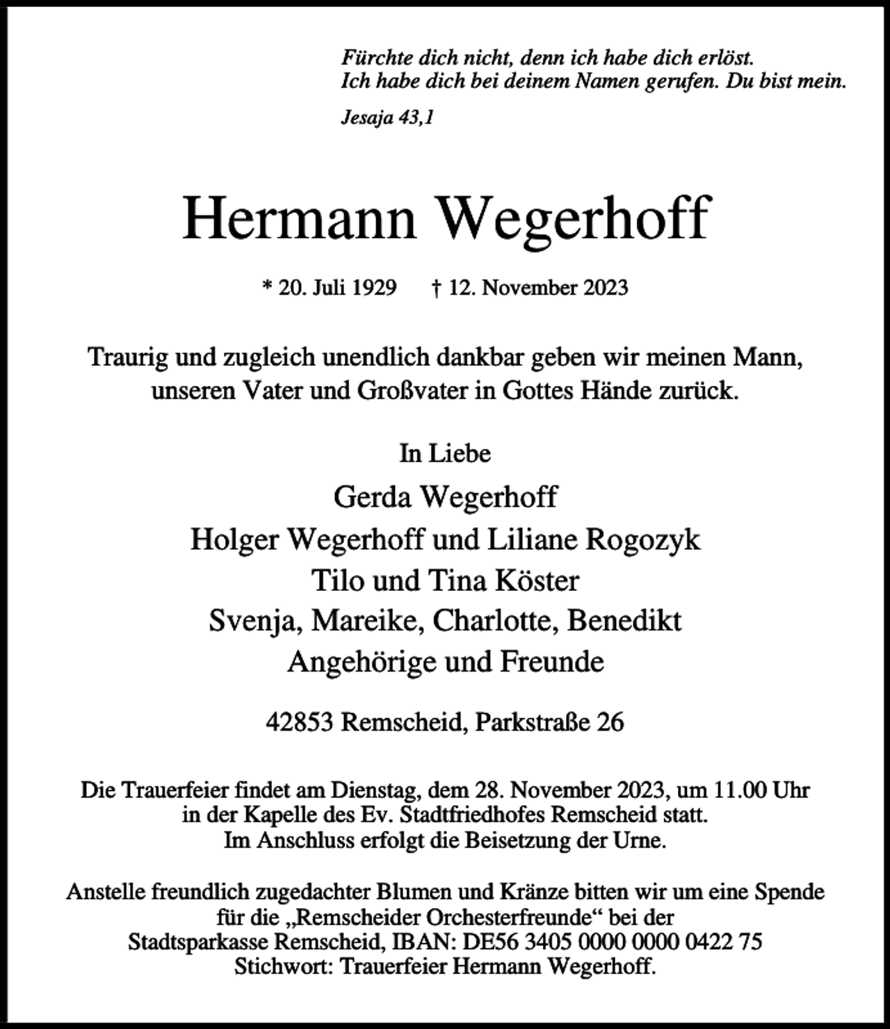 <p>Fürchte dich nicht, denn ich habe dich erlöst.<br />Ich habe dich bei deinem Namen gerufen. Du bist mein.<br />Jesaja 43,1</p><p>Hermann Wegerhoff<br />* 20. Juli 1929</p><p>† 12. November 2023</p><p>Traurig und zugleich unendlich dankbar geben wir meinen Mann,<br />unseren Vater und Großvater in Gottes Hände zurück.<br />In Liebe</p><p>Gerda Wegerhoff<br />Holger Wegerhoff und Liliane Rogozyk<br />Tilo und Tina Köster<br />Svenja, Mareike, Charlotte, Benedikt<br />Angehörige und Freunde<br />42853 Remscheid, Parkstraße 26<br />Die Trauerfeier findet am Dienstag, dem 28. November 2023, um 11.00 Uhr<br />in der Kapelle des Ev. Stadtfriedhofes Remscheid statt.<br />Im Anschluss erfolgt die Beisetzung der Urne.<br />Anstelle freundlich zugedachter Blumen und Kränze bitten wir um eine Spende<br />für die „Remscheider Orchesterfreunde“ bei der<br />Stadtsparkasse Remscheid, IBAN: DE56 3405 0422 75<br />Stichwort: Trauerfeier Hermann Wegerhoff.</p>