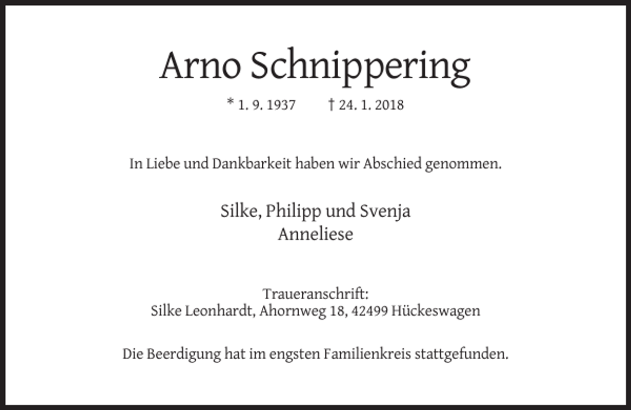 <p>Arno Schnippering<br />* 1. 9. 1937</p><p>† 24. 1. 2018</p><p>In Liebe und Dankbarkeit haben wir Abschied genommen.</p><p>Silke, Philipp und Svenja<br />Anneliese</p><p>Traueranschrift:<br />Silke Leonhardt, Ahornweg 18, 42499 Hückeswagen<br />Die Beerdigung hat im engsten Familienkreis stattgefunden.</p>