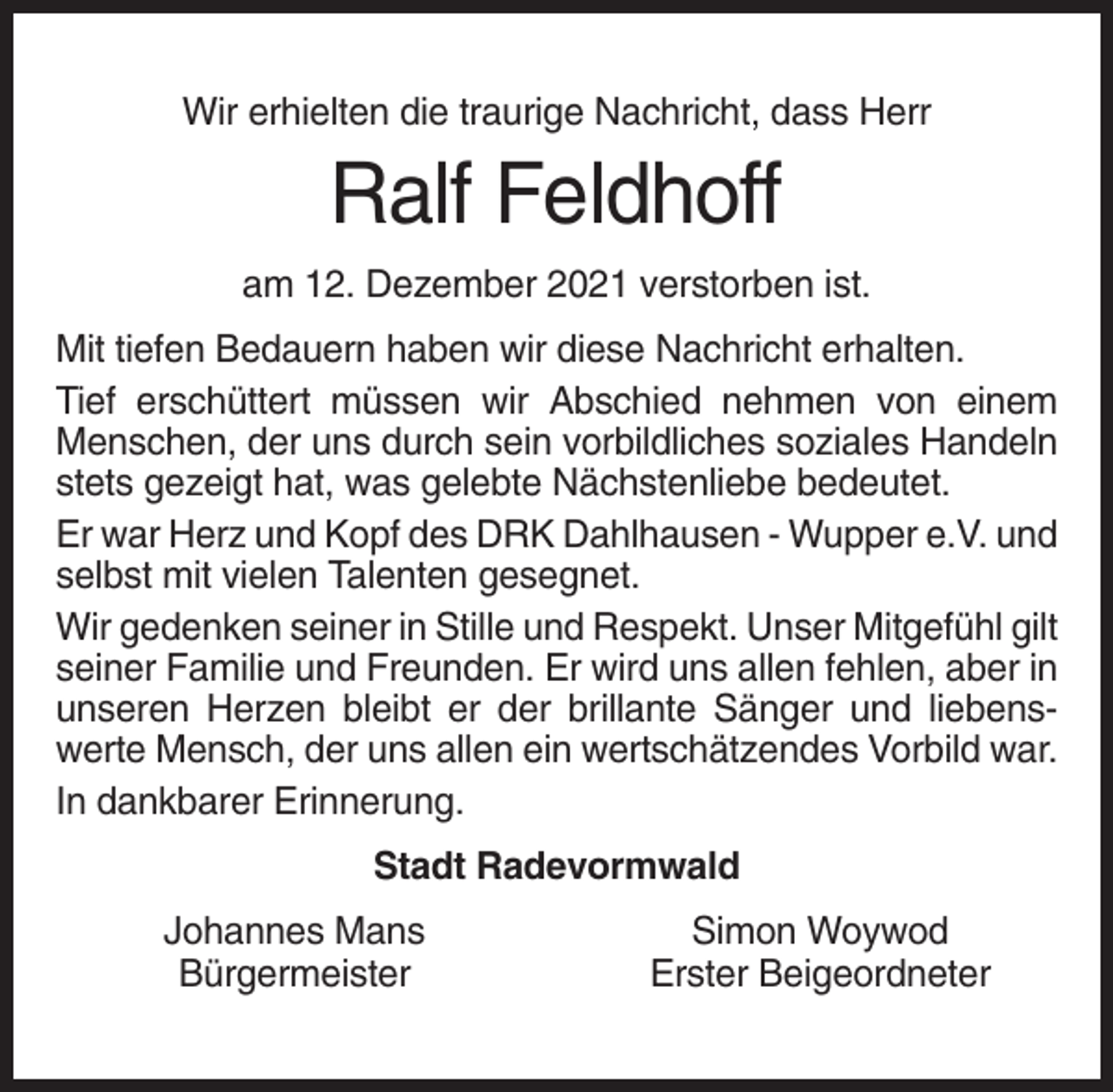 <p>Wir erhielten die traurige Nachricht, dass Herr</p><p>Ralf Feldhoff<br />am 12. Dezember 2021 verstorben ist.<br />Mit tiefen Bedauern haben wir diese Nachricht erhalten.<br />Tief erschüttert müssen wir Abschied nehmen von einem<br />Menschen, der uns durch sein vorbildliches soziales Handeln<br />stets gezeigt hat, was gelebte Nächstenliebe bedeutet.<br />Er war Herz und Kopf des DRK Dahlhausen - Wupper e.V. und<br />selbst mit vielen Talenten gesegnet.<br />Wir gedenken seiner in Stille und Respekt. Unser Mitgefühl gilt<br />seiner Familie und Freunden. Er wird uns allen fehlen, aber in<br />unseren Herzen bleibt er der brillante Sänger und liebenswerte Mensch, der uns allen ein wertschätzendes Vorbild war.<br />In dankbarer Erinnerung.<br />Stadt Radevormwald<br />Johannes Mans<br />Bürgermeister</p><p>Simon Woywod<br />Erster Beigeordneter</p>