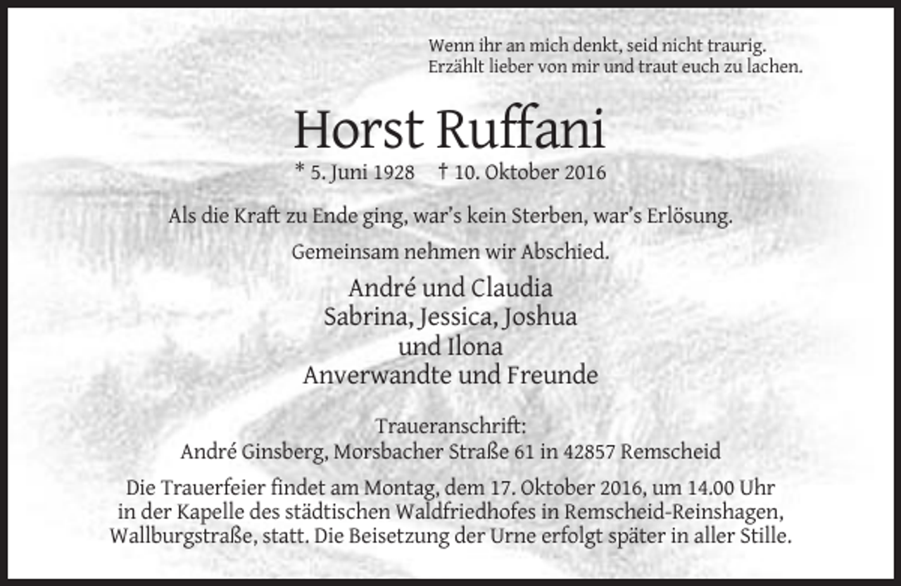 <p>Wenn ihr an mich denkt, seid nicht traurig.<br />Erzählt lieber von mir und traut euch zu lachen.</p><p>Horst Ruffani<br />* 5. Juni 1928 † 10. Oktober 2016<br />Als die Kraft zu Ende ging, war’s kein Sterben, war’s Erlösung.<br />Gemeinsam nehmen wir Abschied.</p><p>André und Claudia<br />Sabrina, Jessica, Joshua<br />und Ilona<br />Anverwandte und Freunde<br />Traueranschrift:<br />André Ginsberg, Morsbacher Straße 61 in 42857 Remscheid<br />Die Trauerfeier findet am Montag, dem 17. Oktober 2016, um 14.00 Uhr<br />in der Kapelle des städtischen Waldfriedhofes in Remscheid-Reinshagen,<br />Wallburgstraße, statt. Die Beisetzung der Urne erfolgt später in aller Stille.</p>