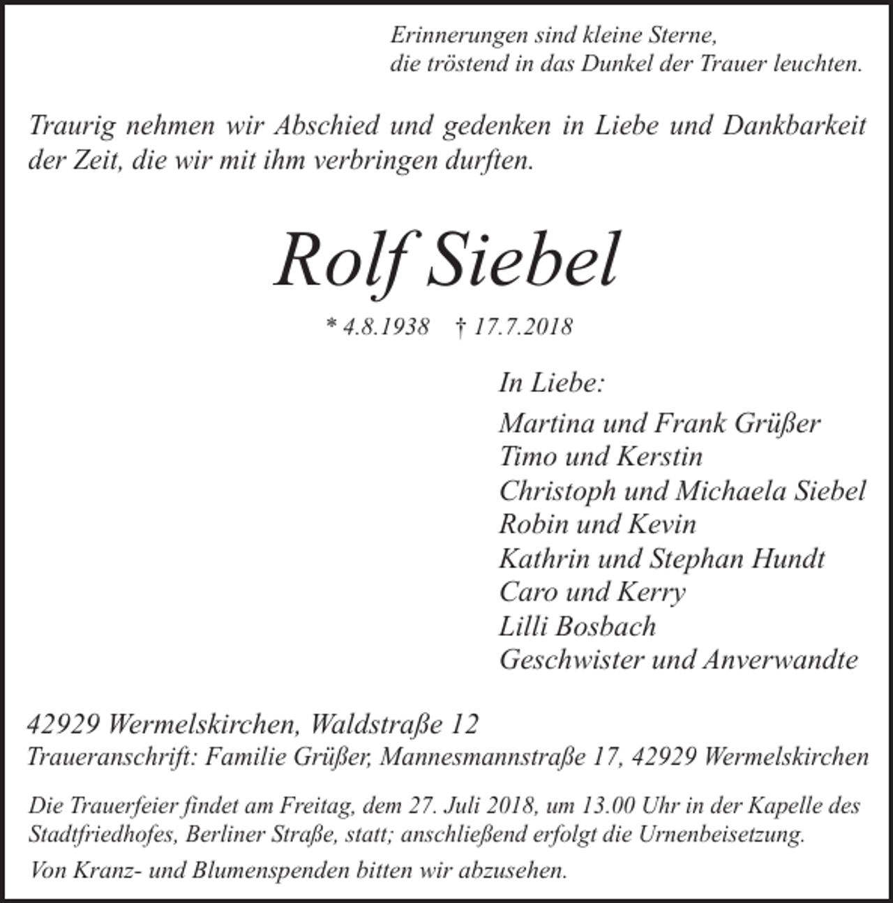 <p>Erinnerungen sind kleine Sterne,<br />die tröstend in das Dunkel der Trauer leuchten.</p><p>Traurig nehmen wir Abschied und gedenken in Liebe und Dankbarkeit<br />der Zeit, die wir mit ihm verbringen durften.</p><p>Rolf Siebel<br />* 4.8.1938</p><p>† 17.7.2018</p><p>In Liebe:<br />Martina und Frank Grüßer<br />Timo und Kerstin<br />Christoph und Michaela Siebel<br />Robin und Kevin<br />Kathrin und Stephan Hundt<br />Caro und Kerry<br />Lilli Bosbach<br />Geschwister und Anverwandte<br />42929 Wermelskirchen, Waldstraße 12</p><p>Traueranschrift: Familie Grüßer, Mannesmannstraße 17, 42929 Wermelskirchen<br />Die Trauerfeier findet am Freitag, dem 27. Juli 2018, um 13.00 Uhr in der Kapelle des<br />Stadtfriedhofes, Berliner Straße, statt; anschließend erfolgt die Urnenbeisetzung.<br />Von Kranz- und Blumenspenden bitten wir abzusehen.</p>