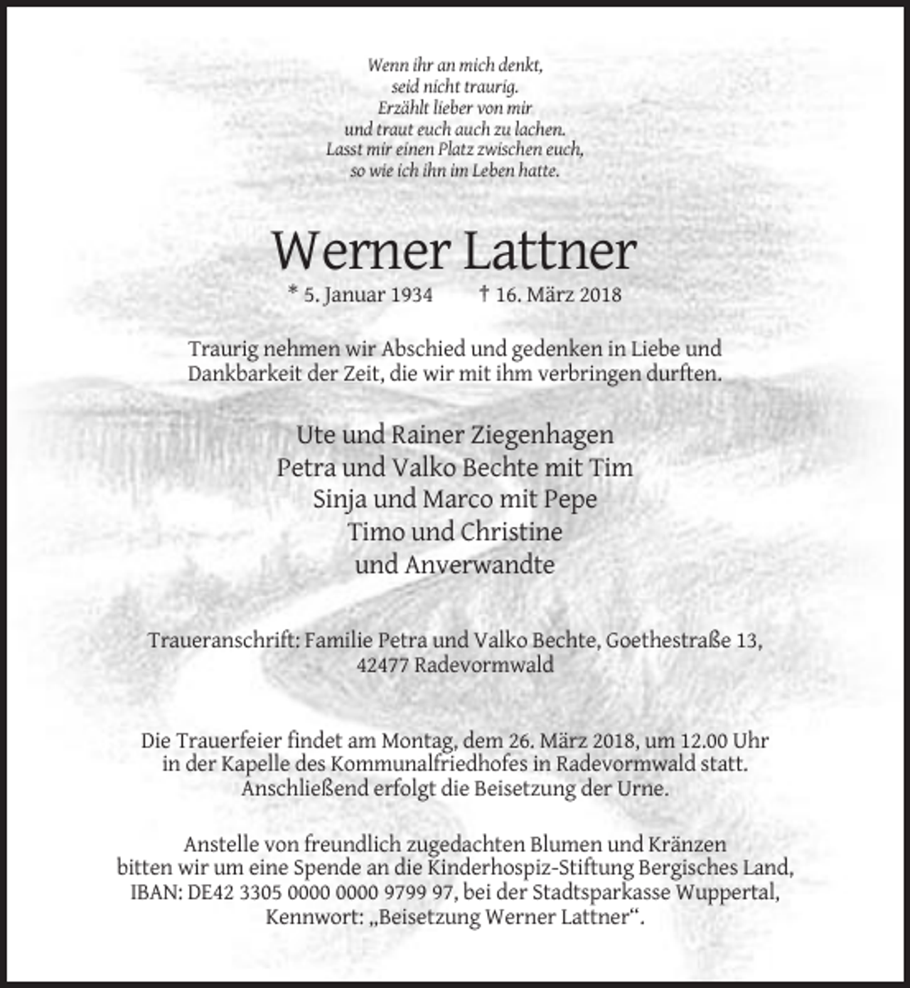 <p>Wenn ihr an mich denkt,<br />seid nicht traurig.<br />Erzählt lieber von mir<br />und traut euch auch zu lachen.<br />Lasst mir einen Platz zwischen euch,<br />so wie ich ihn im Leben hatte.</p><p>Werner Lattner<br />* 5. Januar 1934</p><p>† 16. März 2018</p><p>Traurig nehmen wir Abschied und gedenken in Liebe und<br />Dankbarkeit der Zeit, die wir mit ihm verbringen durften.</p><p>Ute und Rainer Ziegenhagen<br />Petra und Valko Bechte mit Tim<br />Sinja und Marco mit Pepe<br />Timo und Christine<br />und Anverwandte<br />Traueranschrift: Familie Petra und Valko Bechte, Goethestraße 13,<br />42477 Radevormwald</p><p>Die Trauerfeier findet am Montag, dem 26. März 2018, um 12.00 Uhr<br />in der Kapelle des Kommunalfriedhofes in Radevormwald statt.<br />Anschließend erfolgt die Beisetzung der Urne.<br />Anstelle von freundlich zugedachten Blumen und Kränzen<br />bitten wir um eine Spende an die Kinderhospiz-Stiftung Bergisches Land,<br />IBAN: DE42 3305 9797, bei der Stadtsparkasse Wuppertal,<br />Kennwort: „Beisetzung Werner Lattner“.</p>