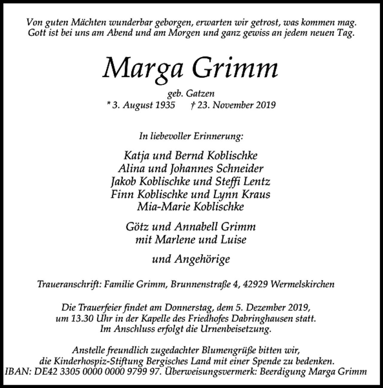 <p>Von guten Mächten wunderbar geborgen, erwarten wir getrost, was kommen mag.<br />Gott ist bei uns am Abend und am Morgen und ganz gewiss an jedem neuen Tag.</p><p>Marga Grimm<br />geb. Gatzen<br />* 3. August 1935<br />† 23. November 2019<br />In liebevoller Erinnerung:</p><p>Katja und Bernd Koblischke<br />Alina und Johannes Schneider<br />Jakob Koblischke und Steffi Lentz<br />Finn Koblischke und Lynn Kraus<br />Mia-Marie Koblischke<br />Götz und Annabell Grimm<br />mit Marlene und Luise<br />und Angehörige<br />Traueranschrift: Familie Grimm, Brunnenstraße 4, 42929 Wermelskirchen<br />Die Trauerfeier findet am Donnerstag, dem 5. Dezember 2019,<br />um 13.30 Uhr in der Kapelle des Friedhofes Dabringhausen statt.<br />Im Anschluss erfolgt die Urnenbeisetzung.<br />Anstelle freundlich zugedachter Blumengrüße bitten wir,<br />die Kinderhospiz-Stiftung Bergisches Land mit einer Spende zu bedenken.<br />IBAN: DE42 3305 9797. Überweisungsvermerk: Beerdigung Marga Grimm</p>