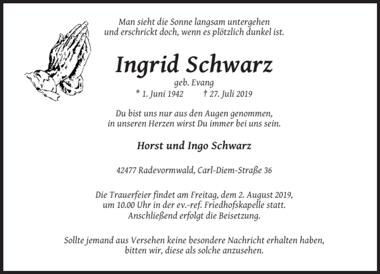 <p>Man sieht die Sonne langsam untergehen<br />und erschrickt doch, wenn es plötzlich dunkel ist.</p><p>Ingrid Schwarz<br />geb. Evang<br />* 1. Juni 1942<br />† 27. Juli 2019<br />Du bist uns nur aus den Augen genommen,<br />in unseren Herzen wirst Du immer bei uns sein.</p><p>Horst und Ingo Schwarz<br />42477 Radevormwald, Carl-Diem-Straße 36<br />Die Trauerfeier findet am Freitag, dem 2. August 2019,<br />um 10.00 Uhr in der ev.-ref. Friedhofskapelle statt.<br />Anschließend erfolgt die Beisetzung.<br />Sollte jemand aus Versehen keine besondere Nachricht erhalten haben,<br />bitten wir, diese als solche anzusehen.</p>