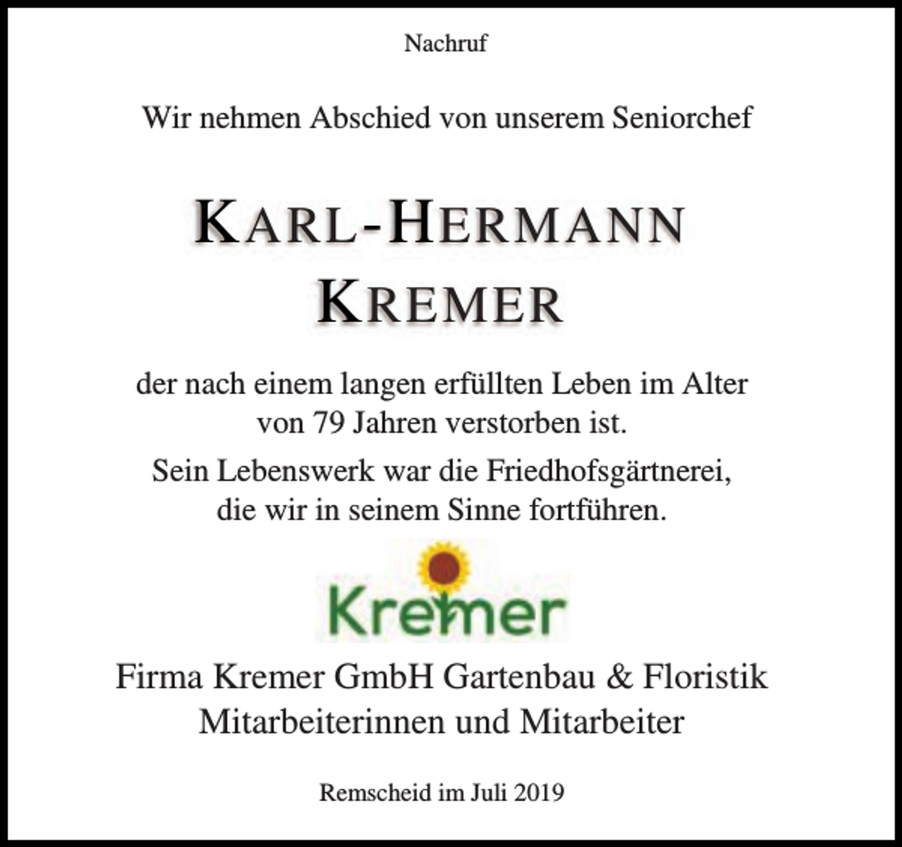 <p>Nachruf</p><p>Wir nehmen Abschied von unserem Seniorchef</p><p>K ARL -H ERMANN<br />K REMER<br />der nach einem langen erfüllten Leben im Alter<br />von 79 Jahren verstorben ist.<br />Sein Lebenswerk war die Friedhofsgärtnerei,<br />die wir in seinem Sinne fortführen.</p><p>Firma Kremer GmbH Gartenbau &amp; Floristik<br />Mitarbeiterinnen und Mitarbeiter<br />Remscheid im Juli 2019</p>