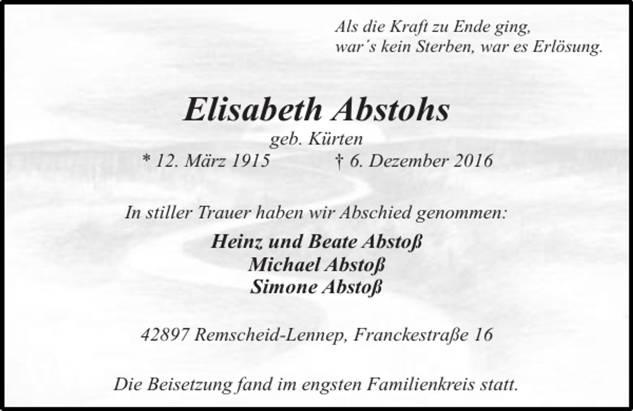 <p>Als die Kraft zu Ende ging,<br />war´s kein Sterben, war es Erlösung.</p><p>Elisabeth Abstohs</p><p>geb. Kürten<br />* 12. März 1915<br />† 6. Dezember 2016<br />In stiller Trauer haben wir Abschied genommen:</p><p>Heinz und Beate Abstoß<br />Michael Abstoß<br />Simone Abstoß<br />42897 Remscheid-Lennep, Franckestraße 16<br />Die Beisetzung fand im engsten Familienkreis statt.</p>