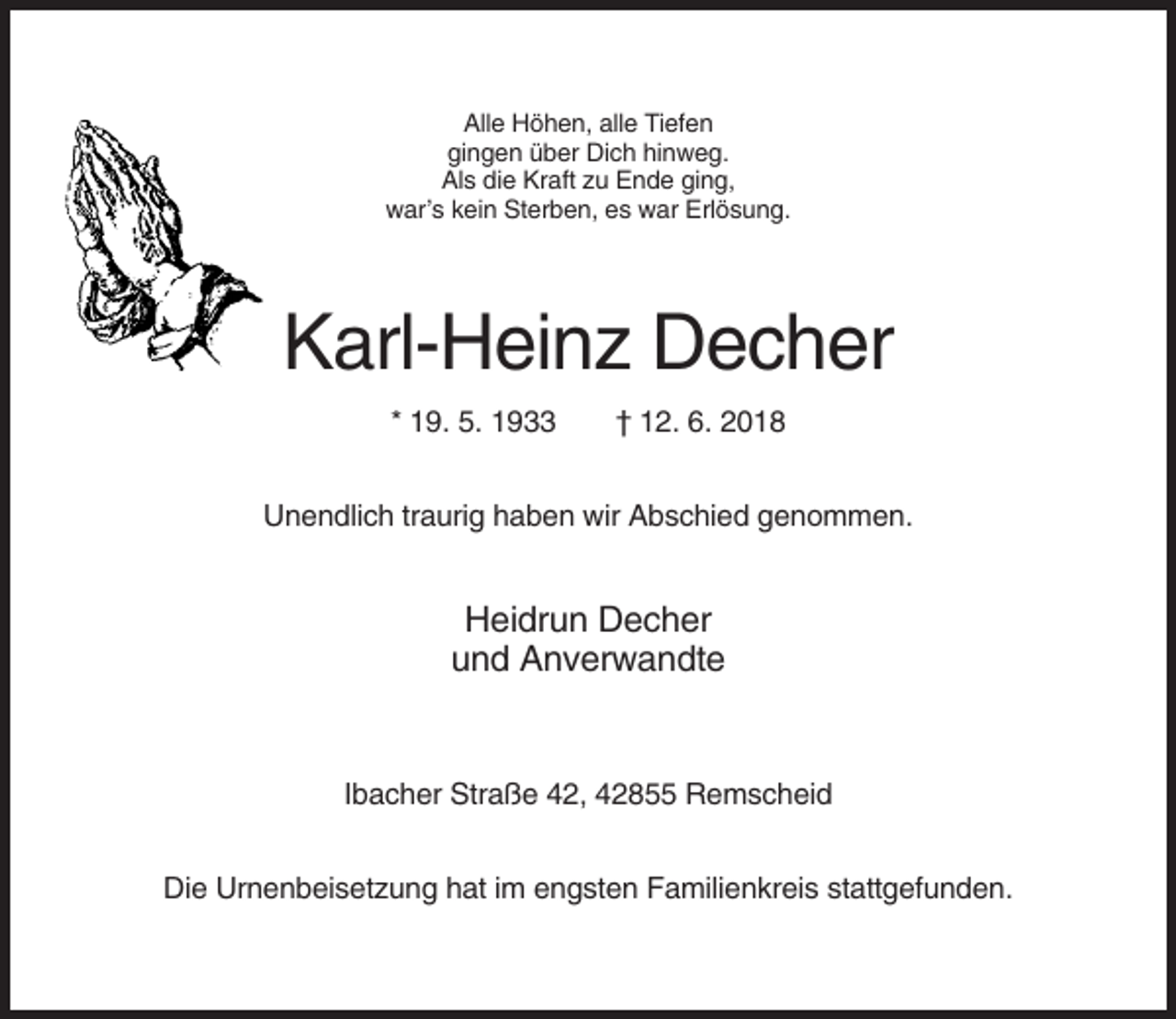 <p>Alle Höhen, alle Tiefen<br />gingen über Dich hinweg.<br />Als die Kraft zu Ende ging,<br />war’s kein Sterben, es war Erlösung.</p><p>Karl-Heinz Decher<br />* 19. 5. 1933</p><p>† 12. 6. 2018</p><p>Unendlich traurig haben wir Abschied genommen.</p><p>Heidrun Decher<br />und Anverwandte</p><p>Ibacher Straße 42, 42855 Remscheid<br />Die Urnenbeisetzung hat im engsten Familienkreis stattgefunden.</p>