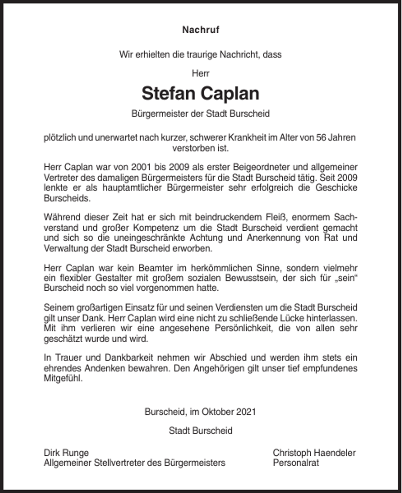 <p>Nachruf<br />Wir erhielten die traurige Nachricht, dass<br />Herr</p><p>Stefan Caplan<br />Bürgermeister der Stadt Burscheid<br />plötzlich und unerwartet nach kurzer, schwerer Krankheit im Alter von 56 Jahren<br />verstorben ist.<br />Herr Caplan war von 2001 bis 2009 als erster Beigeordneter und allgemeiner<br />Vertreter des damaligen Bürgermeisters für die Stadt Burscheid tätig. Seit 2009<br />lenkte er als hauptamtlicher Bürgermeister sehr erfolgreich die Geschicke<br />Burscheids.<br />Während dieser Zeit hat er sich mit beindruckendem Fleiß, enormem Sachverstand und großer Kompetenz um die Stadt Burscheid verdient gemacht<br />und sich so die uneingeschränkte Achtung und Anerkennung von Rat und<br />Verwaltung der Stadt Burscheid erworben.<br />Herr Caplan war kein Beamter im herkömmlichen Sinne, sondern vielmehr<br />ein flexibler Gestalter mit großem sozialen Bewusstsein, der sich für „sein“<br />Burscheid noch so viel vorgenommen hatte.<br />Seinem großartigen Einsatz für und seinen Verdiensten um die Stadt Burscheid<br />gilt unser Dank. Herr Caplan wird eine nicht zu schließende Lücke hinterlassen.<br />Mit ihm verlieren wir eine angesehene Persönlichkeit, die von allen sehr<br />geschätzt wurde und wird.<br />In Trauer und Dankbarkeit nehmen wir Abschied und werden ihm stets ein<br />ehrendes Andenken bewahren. Den Angehörigen gilt unser tief empfundenes<br />Mitgefühl.<br />Burscheid, im Oktober 2021<br />Stadt Burscheid<br />Dirk Runge<br />Allgemeiner Stellvertreter des Bürgermeisters</p><p>Christoph Haendeler<br />Personalrat</p>