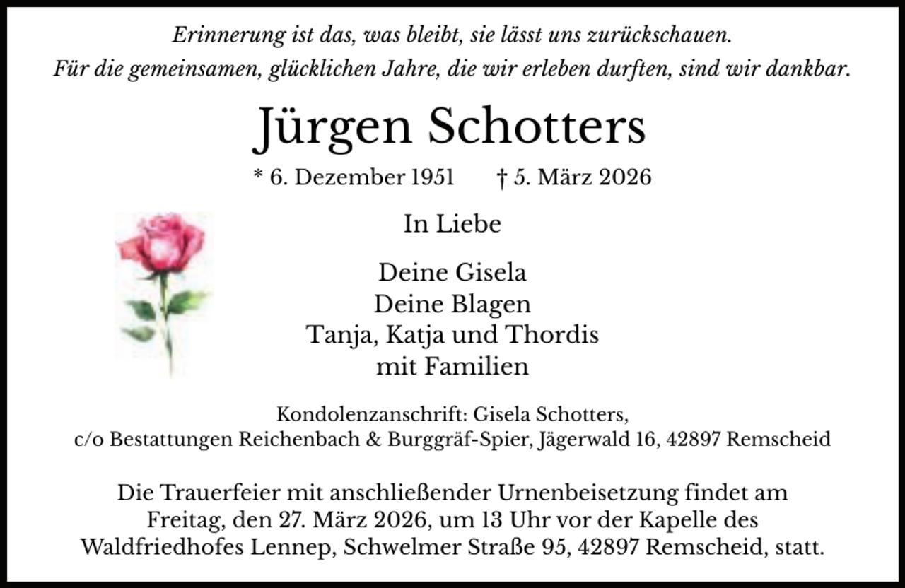 <p>Erinnerung ist das, was bleibt, sie lässt uns zurückschauen.<br />Für die gemeinsamen, glücklichen Jahre, die wir erleben durften, sind wir dankbar.</p><p>Jürgen Schotters<br />* 6. Dezember 1951</p><p>† 5. März 2026</p><p>In Liebe<br />Deine Gisela<br />Deine Blagen<br />Tanja, Katja und Thordis<br />mit Familien<br />Kondolenzanschrift: Gisela Schotters,<br />c/o Bestattungen Reichenbach &amp; Burggräf-Spier, Jägerwald 16, 42897 Remscheid</p><p>Die Trauerfeier mit anschließender Urnenbeisetzung findet am<br />Freitag, den 27. März 2026, um 13 Uhr vor der Kapelle des<br />Waldfriedhofes Lennep, Schwelmer Straße 95, 42897 Remscheid, statt.</p>