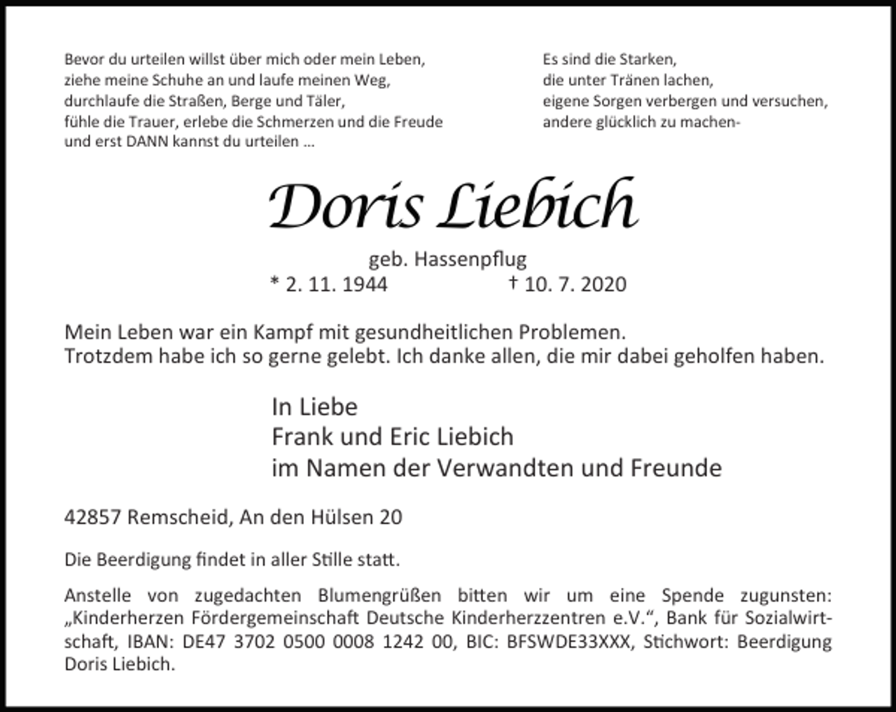 <p>Bevor du urteilen willst über mich oder mein Leben,<br />ziehe meine Schuhe an und laufe meinen Weg,<br />durchlaufe die Straßen, Berge und Täler,<br />fühle die Trauer, erlebe die Schmerzen und die Freude<br />und erst DANN kannst du urteilen …</p><p>Es sind die Starken,<br />die unter Tränen lachen,<br />eigene Sorgen verbergen und versuchen,<br />andere glücklich zu machen-</p><p>Doris Liebich<br />geb. Hassenpﬂug<br />* 2. 11. 1944<br />† 10. 7. 2020</p><p>Mein Leben war ein Kampf mit gesundheitlichen Problemen.<br />Trotzdem habe ich so gerne gelebt. Ich danke allen, die mir dabei geholfen haben.</p><p>In Liebe<br />Frank und Eric Liebich<br />im Namen der Verwandten und Freunde<br />42857 Remscheid, An den Hülsen 20<br />Die Beerdigung ﬁndet in aller S lle sta .<br />Anstelle von zugedachten Blumengrüßen bi en wir um eine Spende zugunsten:<br />„Kinderherzen Fördergemeinscha Deutsche Kinderherzzentren e.V.“, Bank für Sozialwirtscha , IBAN: DE47 3702 0508 1242 00, BIC: BFSWDE33XXX, S chwort: Beerdigung<br />Doris Liebich.</p>