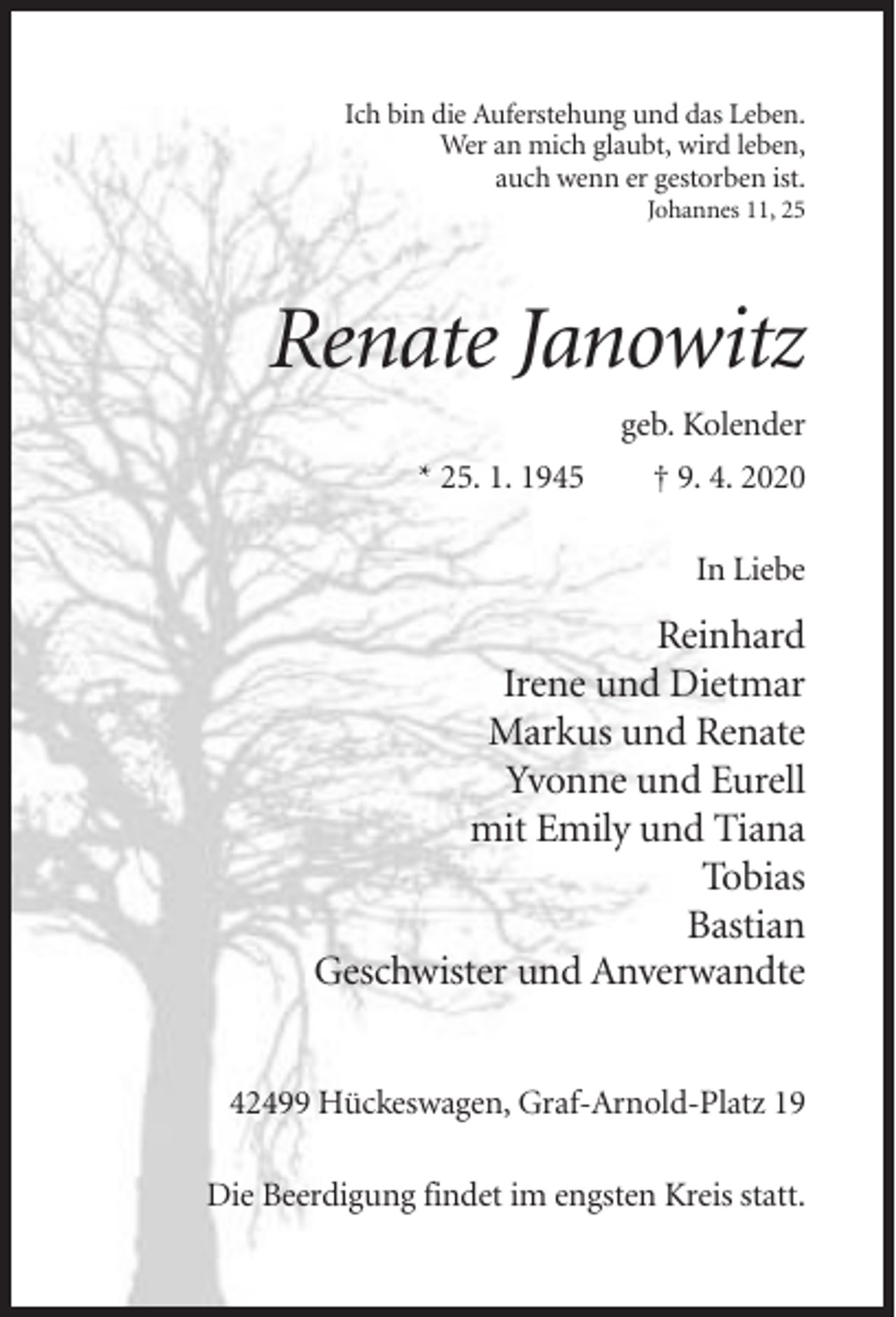 <p>Ich bin die Auferstehung und das Leben.<br />Wer an mich glaubt, wird leben,<br />auch wenn er gestorben ist.<br />Johannes 11, 25</p><p>Renate Janowitz<br />geb. Kolender<br />* 25. 1. 1945</p><p>† 9. 4. 2020<br />In Liebe</p><p>Reinhard<br />Irene und Dietmar<br />Markus und Renate<br />Yvonne und Eurell<br />mit Emily und Tiana<br />Tobias<br />Bastian<br />Geschwister und Anverwandte<br />42499 Hückeswagen, Graf-Arnold-Platz 19<br />Die Beerdigung findet im engsten Kreis statt.</p>