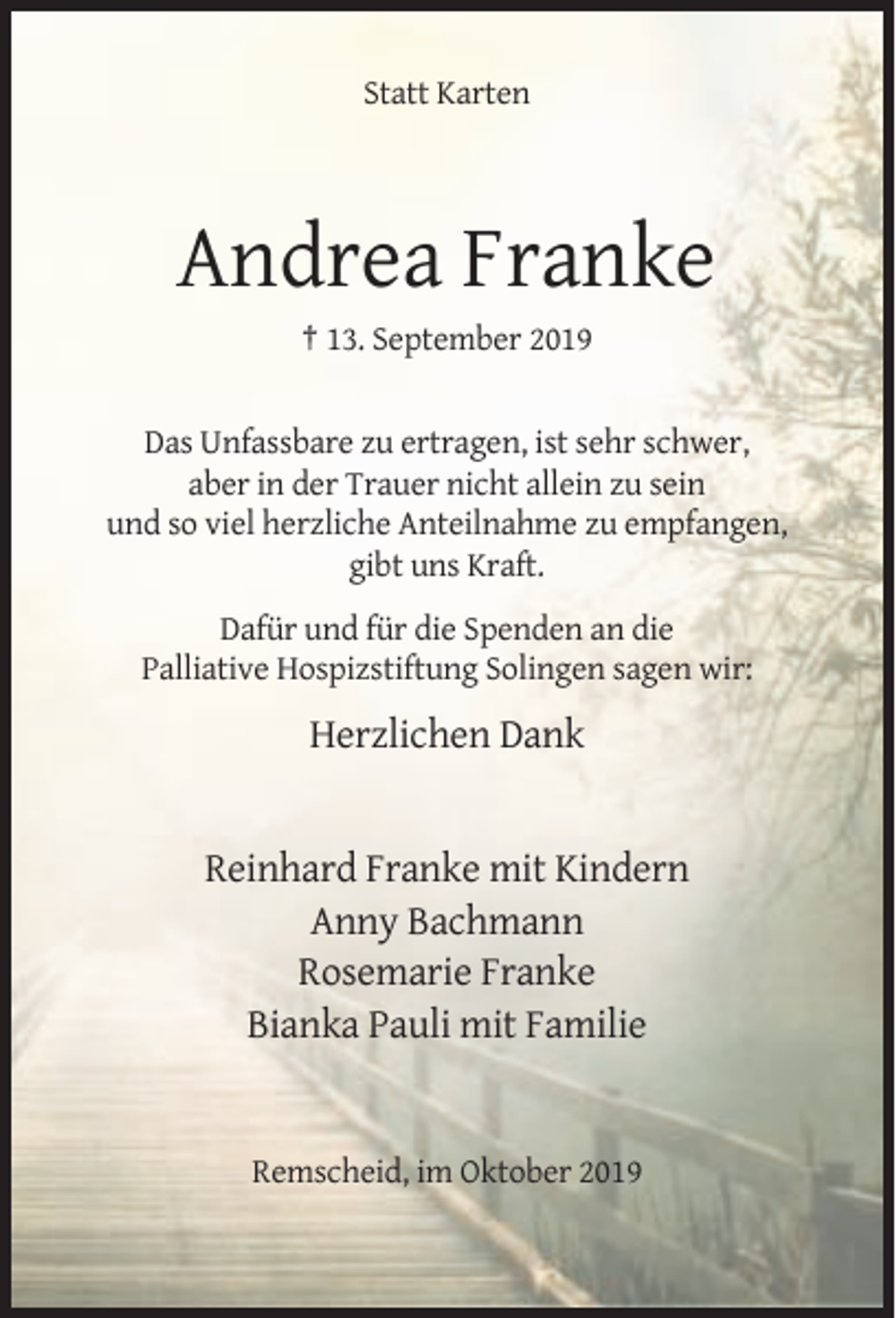 <p>Statt Karten</p><p>Andrea Franke<br />† 13. September 2019</p><p>Das Unfassbare zu ertragen, ist sehr schwer,<br />aber in der Trauer nicht allein zu sein<br />und so viel herzliche Anteilnahme zu empfangen,<br />gibt uns Kraft.<br />Dafür und für die Spenden an die<br />Palliative Hospizstiftung Solingen sagen wir:</p><p>Herzlichen Dank</p><p>Reinhard Franke mit Kindern<br />Anny Bachmann<br />Rosemarie Franke<br />Bianka Pauli mit Familie</p><p>Remscheid, im Oktober 2019</p>