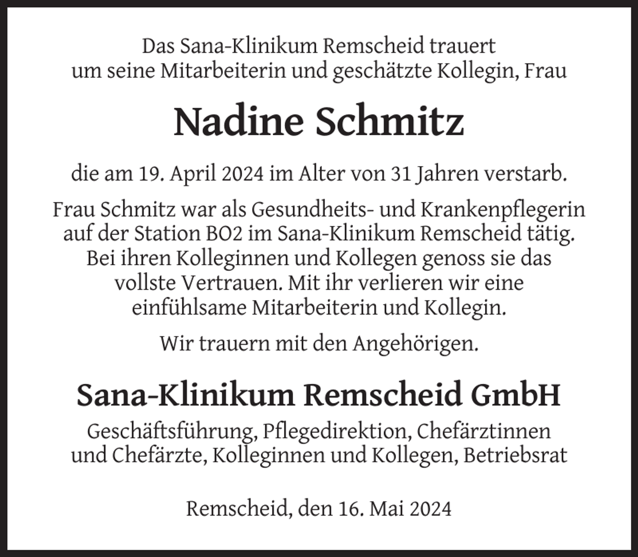 <p>Das Sana-Klinikum Remscheid trauert<br />um seine Mitarbeiterin und geschätzte Kollegin, Frau</p><p>Nadine Schmitz<br />die am 19. April 2024 im Alter von 31 Jahren verstarb.<br />Frau Schmitz war als Gesundheits- und Krankenpflegerin<br />auf der Station BO2 im Sana-Klinikum Remscheid tätig.<br />Bei ihren Kolleginnen und Kollegen genoss sie das<br />vollste Vertrauen. Mit ihr verlieren wir eine<br />einfühlsame Mitarbeiterin und Kollegin.<br />Wir trauern mit den Angehörigen.</p><p>Sana-Klinikum Remscheid GmbH<br />Geschäftsführung, Pflegedirektion, Chefärztinnen<br />und Chefärzte, Kolleginnen und Kollegen, Betriebsrat<br />Remscheid, den 16. Mai 2024</p>