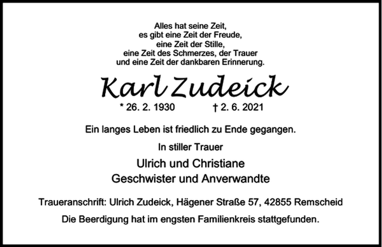 <p>Alles hat seine Zeit,<br />es gibt eine Zeit der Freude,<br />eine Zeit der Stille,<br />eine Zeit des Schmerzes, der Trauer<br />und eine Zeit der dankbaren Erinnerung.</p><p>Karl Zudeick<br />* 26. 2. 1930</p><p>† 2. 6. 2021</p><p>Ein langes Leben ist friedlich zu Ende gegangen.<br />In stiller Trauer</p><p>Ulrich und Christiane<br />Geschwister und Anverwandte<br />Traueranschrift: Ulrich Zudeick, Hägener Straße 57, 42855 Remscheid<br />Die Beerdigung hat im engsten Familienkreis stattgefunden.</p>