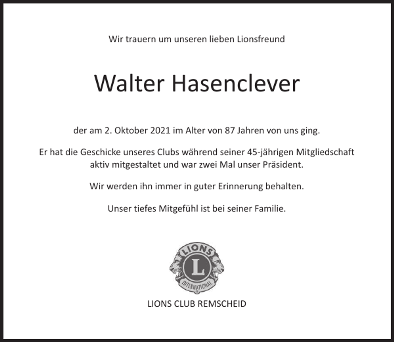 <p>Wir trauern um unseren lieben Lionsfreund</p><p>Walter Hasenclever<br />der am 2. Oktober 2021 im Alter von 87 Jahren von uns ging.<br />Er hat die Geschicke unseres Clubs während seiner 45-jährigen Mitgliedschaft<br />aktiv mitgestaltet und war zwei Mal unser Präsident.<br />Wir werden ihn immer in guter Erinnerung behalten.<br />Unser tiefes Mitgefühl ist bei seiner Familie.</p><p>LIONS CLUB REMSCHEID</p>