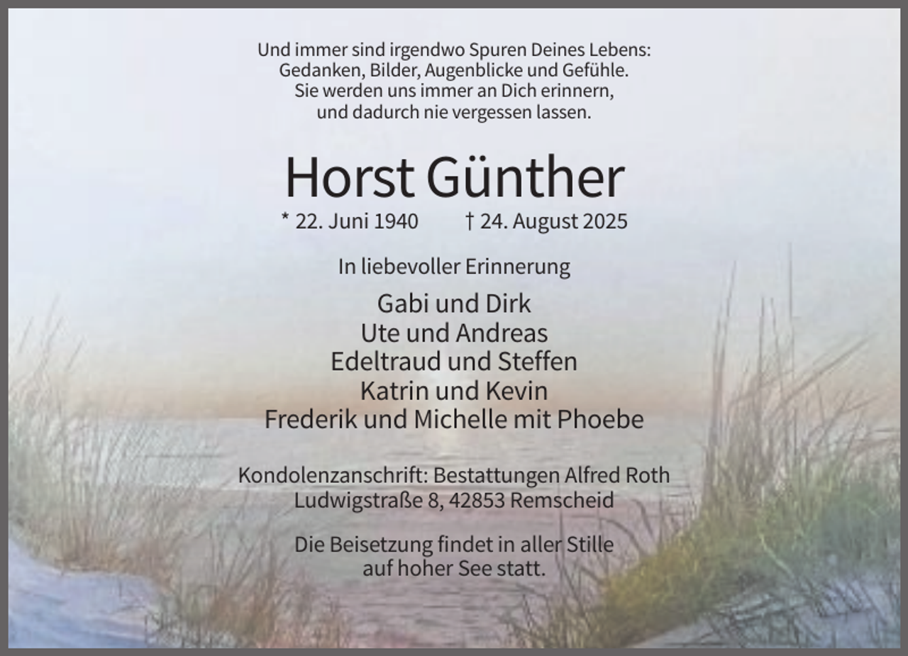 <p>Und immer sind irgendwo Spuren Deines Lebens:<br />Gedanken, Bilder, Augenblicke und Gefühle.<br />Sie werden uns immer an Dich erinnern,<br />und dadurch nie vergessen lassen.</p><p>Horst Günther<br />* 22. Juni 1940</p><p>† 24. August 2025</p><p>In liebevoller Erinnerung</p><p>Gabi und Dirk<br />Ute und Andreas<br />Edeltraud und Steffen<br />Katrin und Kevin<br />Frederik und Michelle mit Phoebe<br />Kondolenzanschrift: Bestattungen Alfred Roth<br />Ludwigstraße 8, 42853 Remscheid<br />Die Beisetzung findet in aller Stille<br />auf hoher See statt.</p>
