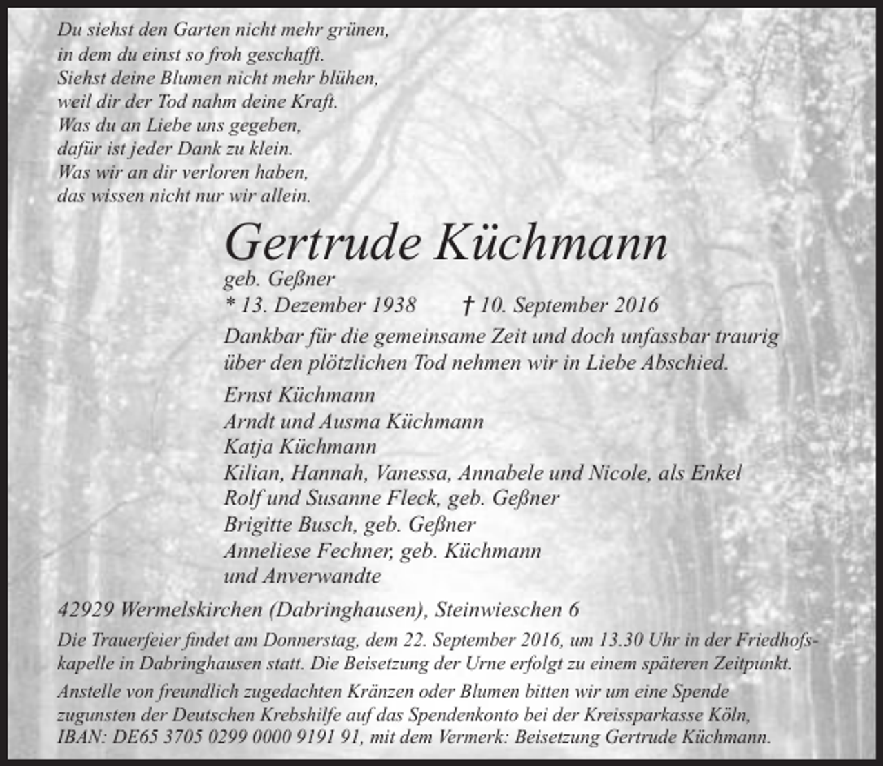 <p>Du siehst den Garten nicht mehr grünen,<br />in dem du einst so froh geschafft.<br />Siehst deine Blumen nicht mehr blühen,<br />weil dir der Tod nahm deine Kraft.<br />Was du an Liebe uns gegeben,<br />dafür ist jeder Dank zu klein.<br />Was wir an dir verloren haben,<br />das wissen nicht nur wir allein.</p><p>Gertrude<br />Küchmann<br />geb. Geßner</p><p>* 13. Dezember 1938<br />† 10. September 2016<br />Dankbar für die gemeinsame Zeit und doch unfassbar traurig<br />über den plötzlichen Tod nehmen wir in Liebe Abschied.<br />Ernst Küchmann<br />Arndt und Ausma Küchmann<br />Katja Küchmann<br />Kilian, Hannah, Vanessa, Annabele und Nicole, als Enkel<br />Rolf und Susanne Fleck, geb. Geßner<br />Brigitte Busch, geb. Geßner<br />Anneliese Fechner, geb. Küchmann<br />und Anverwandte<br />42929 Wermelskirchen (Dabringhausen), Steinwieschen 6<br />Die Trauerfeier findet am Donnerstag, dem 22. September 2016, um 13.30 Uhr in der Friedhofskapelle in Dabringhausen statt. Die Beisetzung der Urne erfolgt zu einem späteren Zeitpunkt.<br />Anstelle von freundlich zugedachten Kränzen oder Blumen bitten wir um eine Spende<br />zugunsten der Deutschen Krebshilfe auf das Spendenkonto bei der Kreissparkasse Köln,<br />IBAN: DE65 3705 0299 0000 91, mit dem Vermerk: Beisetzung Gertrude Küchmann.</p>