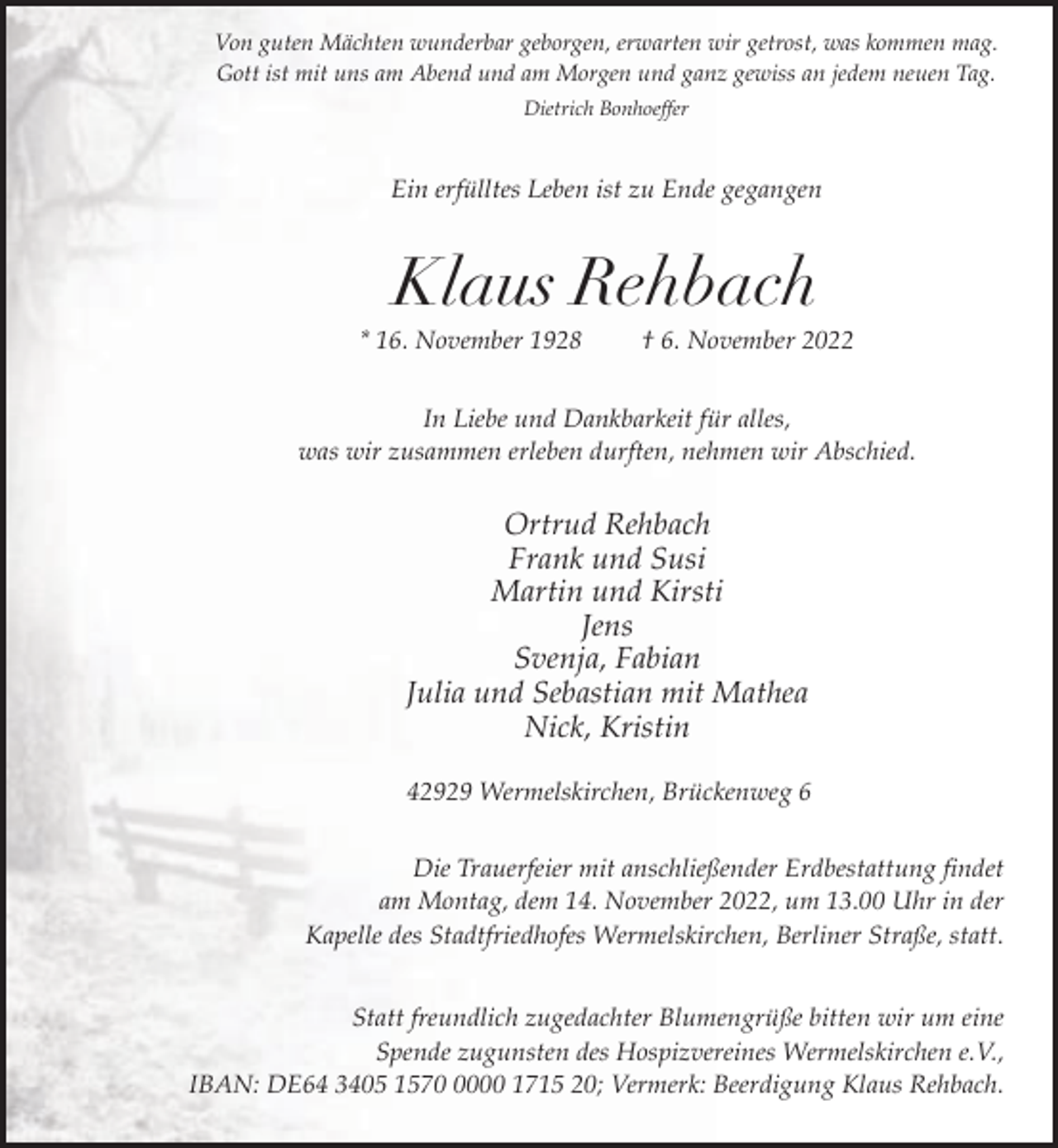 <p>Von guten Mächten wunderbar geborgen, erwarten wir getrost, was kommen mag.<br />Gott ist mit uns am Abend und am Morgen und ganz gewiss an jedem neuen Tag.<br />Dietrich Bonhoeffer</p><p>Ein erfülltes Leben ist zu Ende gegangen</p><p>Klaus Rehbach</p><p>* 16. November 1928</p><p>† 6. November 2022</p><p>In Liebe und Dankbarkeit für alles,<br />was wir zusammen erleben durften, nehmen wir Abschied.</p><p>Ortrud Rehbach<br />Frank und Susi<br />Martin und Kirsti<br />Jens<br />Svenja, Fabian<br />Julia und Sebastian mit Mathea<br />Nick, Kristin<br />42929 Wermelskirchen, Brückenweg 6<br />Die Trauerfeier mit anschließender Erdbestattung findet<br />am Montag, dem 14. November 2022, um 13.00 Uhr in der<br />Kapelle des Stadtfriedhofes Wermelskirchen, Berliner Straße, statt.<br />Statt freundlich zugedachter Blumengrüße bitten wir um eine<br />Spende zugunsten des Hospizvereines Wermelskirchen e.V.,<br />IBAN: DE64 3405 157000 1715 20; Vermerk: Beerdigung Klaus Rehbach.</p>