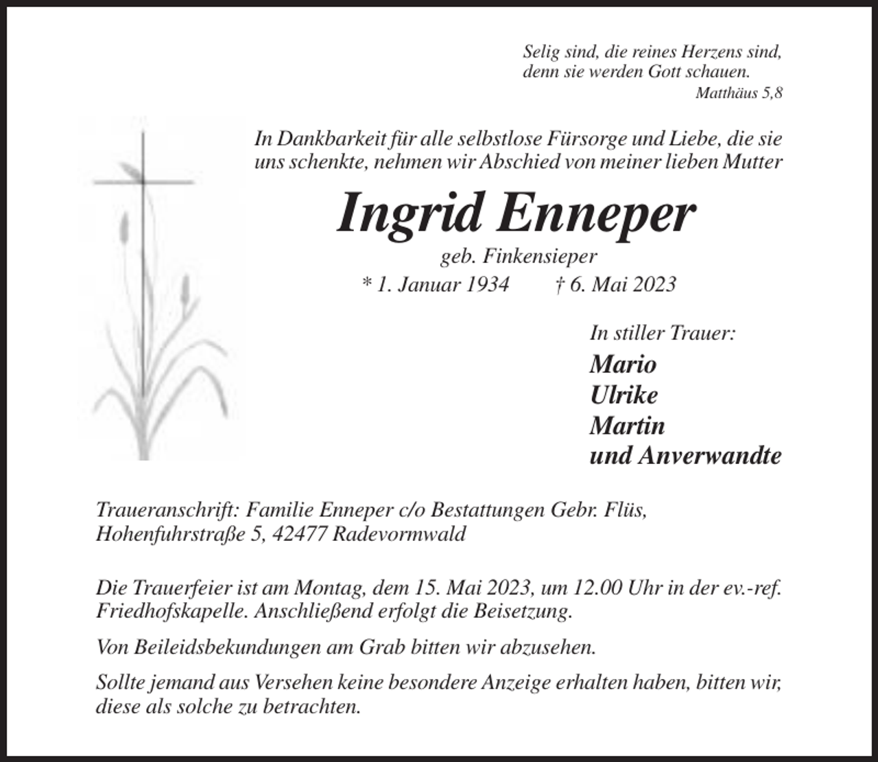 <p>Selig sind, die reines Herzens sind,<br />denn sie werden Gott schauen.<br />Matthäus 5,8</p><p>In Dankbarkeit für alle selbstlose Fürsorge und Liebe, die sie<br />uns schenkte, nehmen wir Abschied von meiner lieben Mutter</p><p>Ingrid Enneper<br />geb. Finkensieper<br />* 1. Januar 1934<br />† 6. Mai 2023<br />In stiller Trauer:</p><p>Mario<br />Ulrike<br />Martin<br />und Anverwandte<br />Traueranschrift: Familie Enneper c/o Bestattungen Gebr. Flüs,<br />Hohenfuhrstraße 5, 42477 Radevormwald<br />Die Trauerfeier ist am Montag, dem 15. Mai 2023, um 12.00 Uhr in der ev.-ref.<br />Friedhofskapelle. Anschließend erfolgt die Beisetzung.<br />Von Beileidsbekundungen am Grab bitten wir abzusehen.<br />Sollte jemand aus Versehen keine besondere Anzeige erhalten haben, bitten wir,<br />diese als solche zu betrachten.</p>