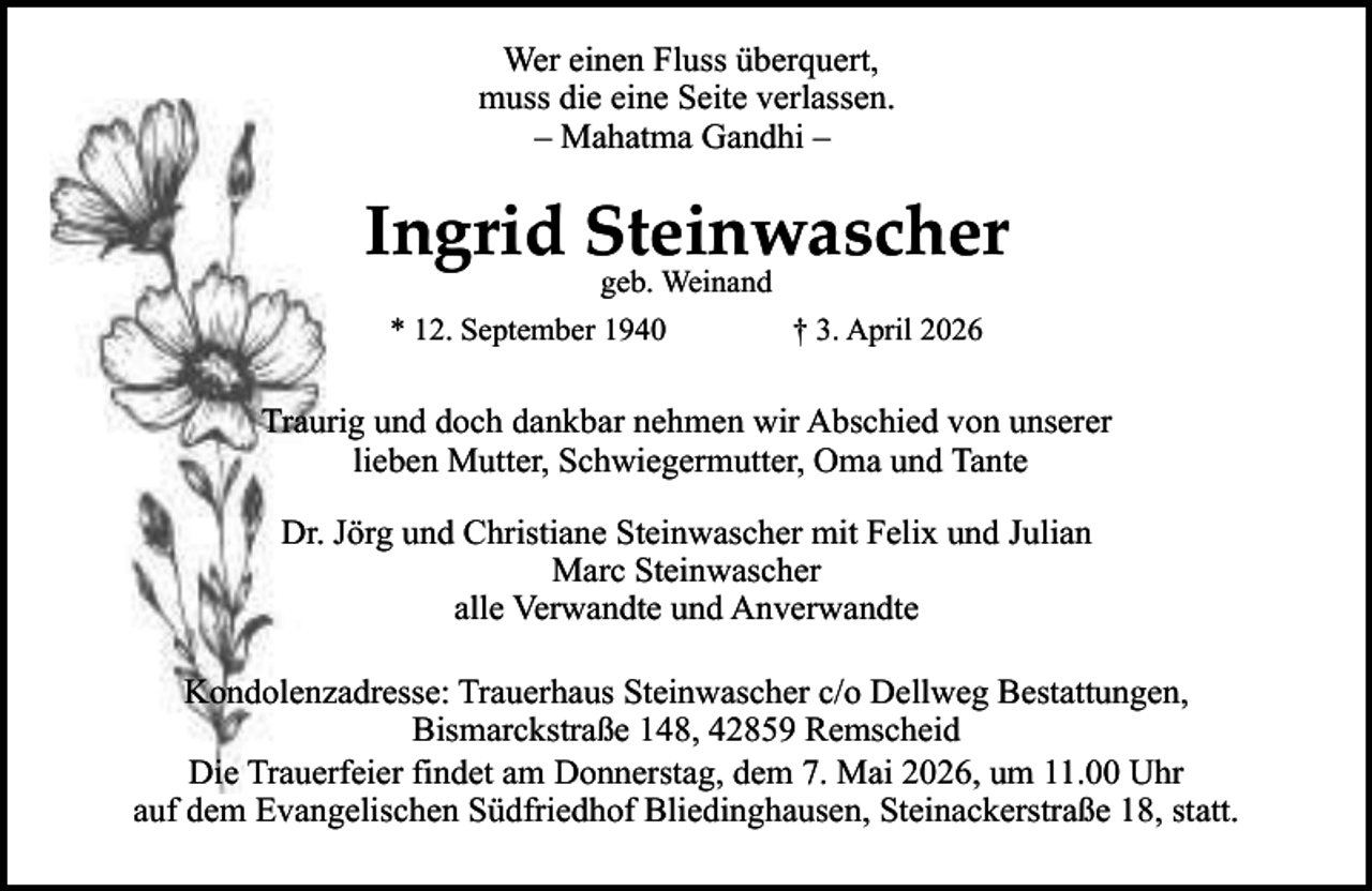<p>Wer einen Fluss überquert,<br />muss die eine Seite verlassen.<br />– Mahatma Gandhi –</p><p>Ingrid Steinwascher<br />geb. Weinand</p><p>* 12. September 1940</p><p>† 3. April 2026</p><p>Traurig und doch dankbar nehmen wir Abschied von unserer<br />lieben Mutter, Schwiegermutter, Oma und Tante<br />Dr. Jörg und Christiane Steinwascher mit Felix und Julian<br />Marc Steinwascher<br />alle Verwandte und Anverwandte<br />Kondolenzadresse: Trauerhaus Steinwascher c/o Dellweg Bestattungen,<br />Bismarckstraße 148, 42859 Remscheid<br />Die Trauerfeier findet am Donnerstag, dem 7. Mai 2026, um 11.00 Uhr<br />auf dem Evangelischen Südfriedhof Bliedinghausen, Steinackerstraße 18, statt.</p>