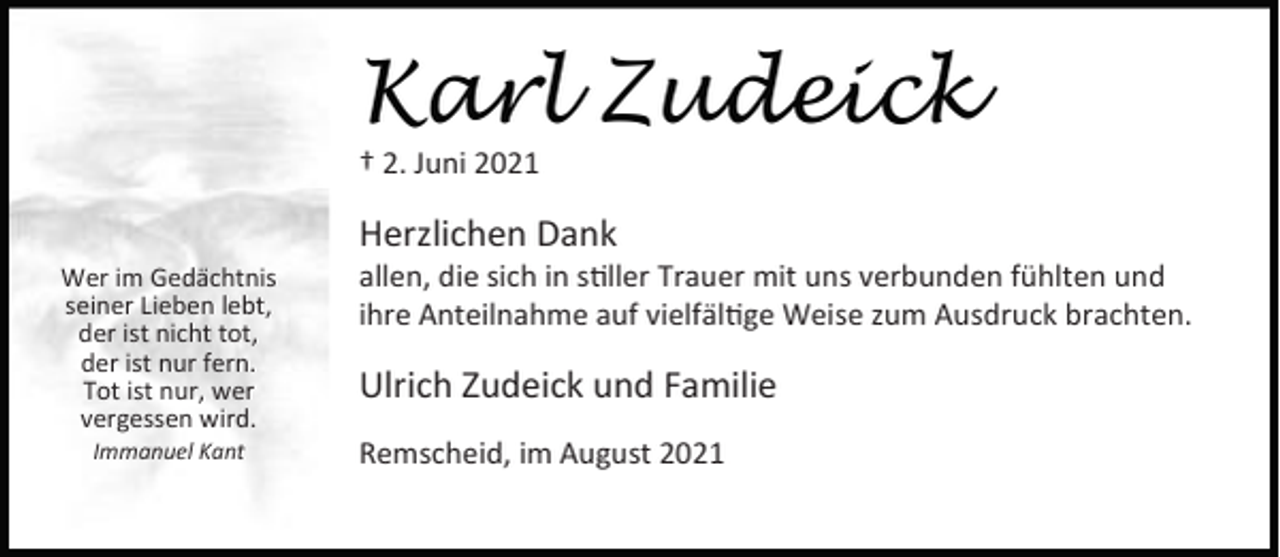 <p>Karl Zudeick<br />† 2. Juni 2021</p><p>Herzlichen Dank</p><p>Wer im Gedächtnis<br />seiner Lieben lebt,<br />der ist nicht tot,<br />der ist nur fern.<br />Tot ist nur, wer<br />vergessen wird.<br />Immanuel Kant</p><p>allen, die sich in s ller Trauer mit uns verbunden fühlten und<br />ihre Anteilnahme auf vielfäl ge Weise zum Ausdruck brachten.</p><p>Ulrich Zudeick und Familie<br />Remscheid, im August 2021</p>