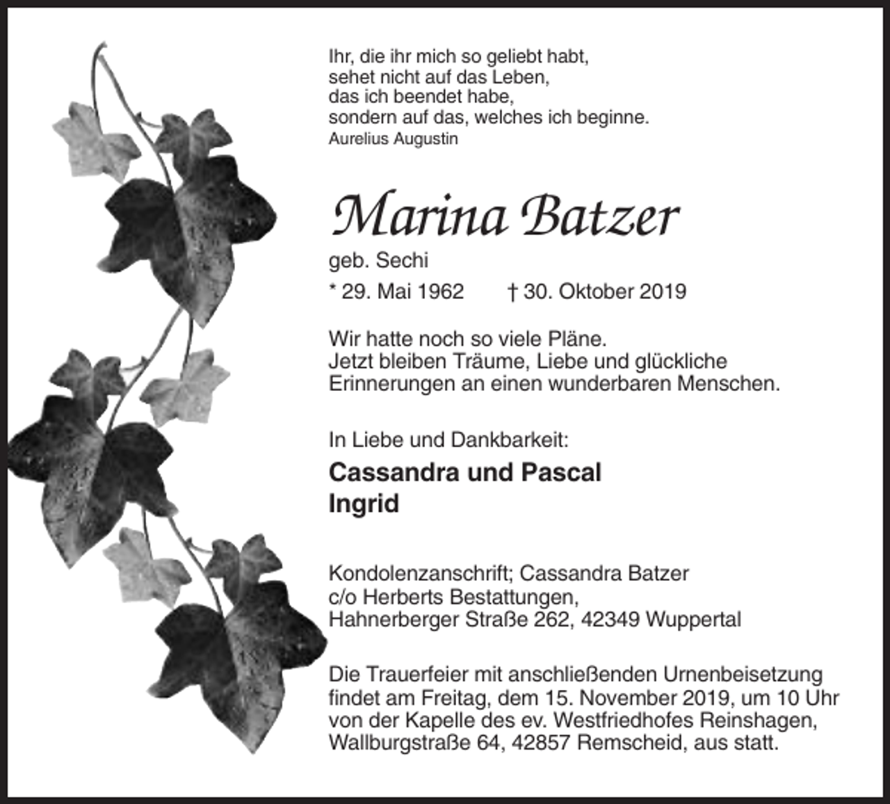 <p>Ihr, die ihr mich so geliebt habt,<br />sehet nicht auf das Leben,<br />das ich beendet habe,<br />sondern auf das, welches ich beginne.<br />Aurelius Augustin</p><p>Marina Batzer<br />geb. Sechi<br />* 29. Mai 1962</p><p>† 30. Oktober 2019</p><p>Wir hatte noch so viele Pläne.<br />Jetzt bleiben Träume, Liebe und glückliche<br />Erinnerungen an einen wunderbaren Menschen.<br />In Liebe und Dankbarkeit:</p><p>Cassandra und Pascal<br />Ingrid<br />Kondolenzanschrift; Cassandra Batzer<br />c/o Herberts Bestattungen,<br />Hahnerberger Straße 262, 42349 Wuppertal<br />Die Trauerfeier mit anschließenden Urnenbeisetzung<br />findet am Freitag, dem 15. November 2019, um 10 Uhr<br />von der Kapelle des ev. Westfriedhofes Reinshagen,<br />Wallburgstraße 64, 42857 Remscheid, aus statt.</p>