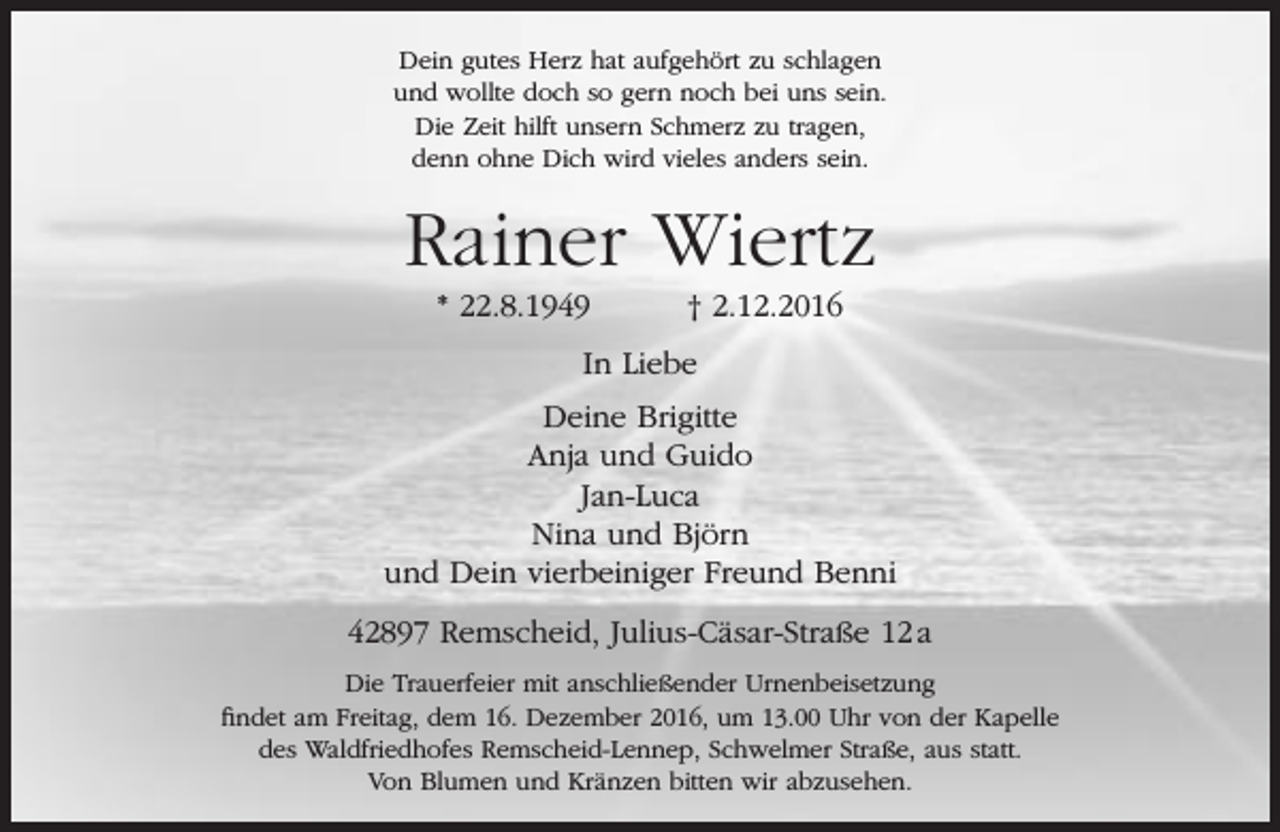 <p>Dein gutes Herz hat aufgehört zu schlagen<br />und wollte doch so gern noch bei uns sein.<br />Die Zeit hilft unsern Schmerz zu tragen,<br />denn ohne Dich wird vieles anders sein.</p><p>Rainer Wiertz<br />* 22.8.1949</p><p>† 2.12.2016</p><p>In Liebe<br />Deine Brigitte<br />Anja und Guido<br />Jan-Luca<br />Nina und Björn<br />und Dein vierbeiniger Freund Benni<br />42897 Remscheid, Julius-Cäsar-Straße 12 a<br />Die Trauerfeier mit anschließender Urnenbeisetzung<br />findet am Freitag, dem 16. Dezember 2016, um 13.00 Uhr von der Kapelle<br />des Waldfriedhofes Remscheid-Lennep, Schwelmer Straße, aus statt.<br />Von Blumen und Kränzen bitten wir abzusehen.</p>