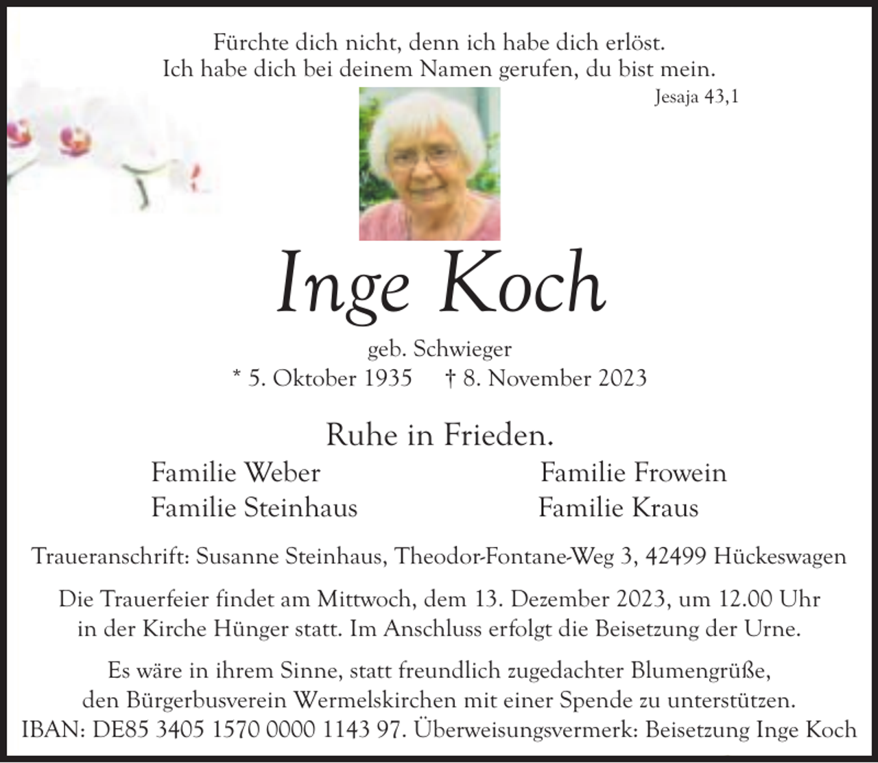 <p>Fürchte dich nicht, denn ich habe dich erlöst.<br />Ich habe dich bei deinem Namen gerufen, du bist mein.</p><p>Jesaja 43,1</p><p>Inge Koch</p><p>geb. Schwieger<br />* 5. Oktober 1935 † 8. November 2023</p><p>Ruhe in Frieden.</p><p>Familie Weber<br />Familie Steinhaus</p><p>Familie Frowein<br />Familie Kraus</p><p>Traueranschrift: Susanne Steinhaus, Theodor-Fontane-Weg 3, 42499 Hückeswagen<br />Die Trauerfeier findet am Mittwoch, dem 13. Dezember 2023, um 12.00 Uhr<br />in der Kirche Hünger statt. Im Anschluss erfolgt die Beisetzung der Urne.<br />Es wäre in ihrem Sinne, statt freundlich zugedachter Blumengrüße,<br />den Bürgerbusverein Wermelskirchen mit einer Spende zu unterstützen.<br />IBAN: DE85 3405 157000 1143 97. Überweisungsvermerk: Beisetzung Inge Koch</p>