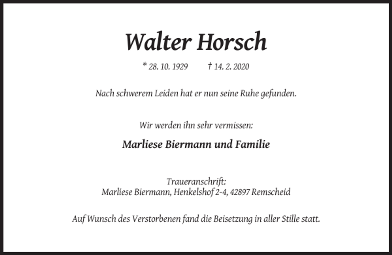 <p>Walter Horsch<br />* 28. 10. 1929</p><p>† 14. 2. 2020</p><p>Nach schwerem Leiden hat er nun seine Ruhe gefunden.</p><p>Wir werden ihn sehr vermissen:</p><p>Marliese Biermann und Familie</p><p>Traueranschrift:<br />Marliese Biermann, Henkelshof 2-4, 42897 Remscheid</p><p>Auf Wunsch des Verstorbenen fand die Beisetzung in aller Stille statt.</p>