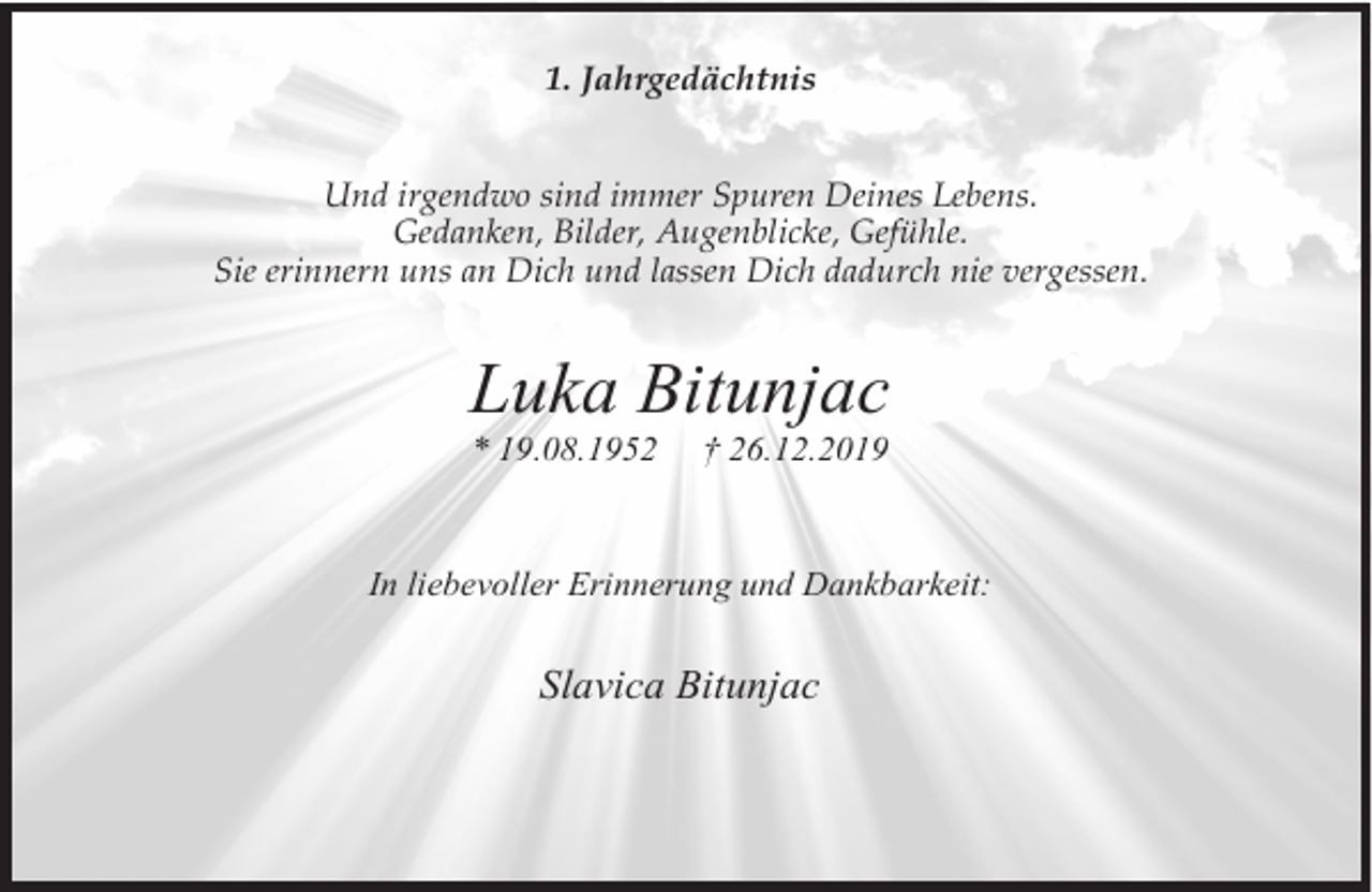 <p>1. Jahrgedächtnis<br />Und irgendwo sind immer Spuren Deines Lebens.<br />Gedanken, Bilder, Augenblicke, Gefühle.<br />Sie erinnern uns an Dich und lassen Dich dadurch nie vergessen.</p><p>Luka Bitunjac<br />* 19.08.1952</p><p>† 26.12.2019</p><p>In liebevoller Erinnerung und Dankbarkeit:</p><p>Slavica Bitunjac</p>