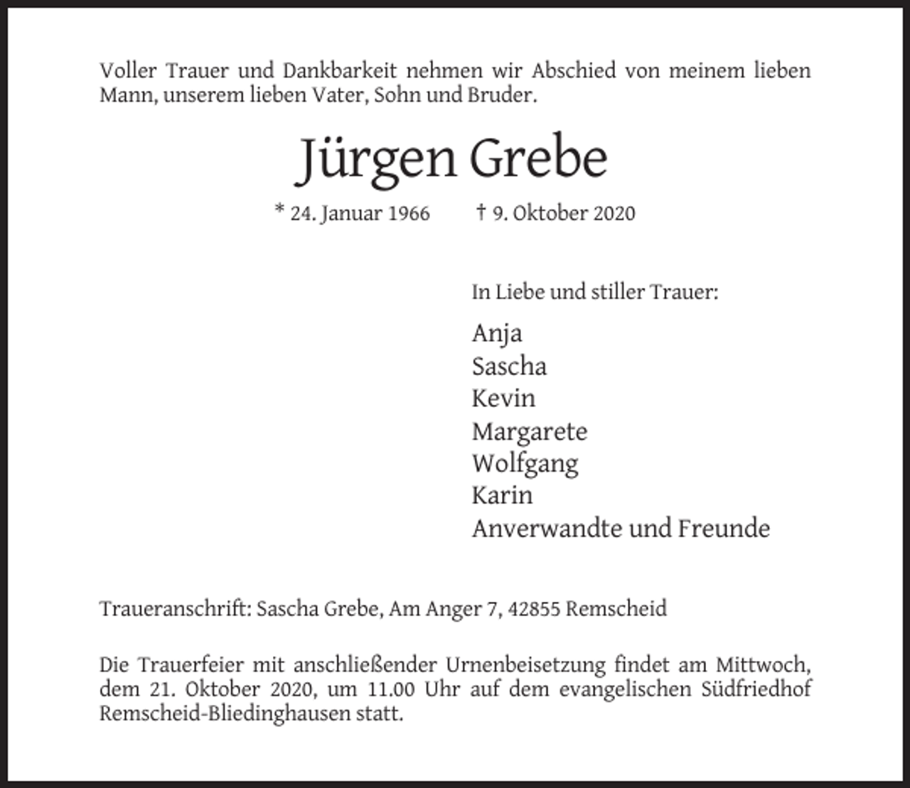 <p>Voller Trauer und Dankbarkeit nehmen wir Abschied von meinem lieben<br />Mann, unserem lieben Vater, Sohn und Bruder.</p><p>Jürgen Grebe<br />* 24. Januar 1966</p><p>† 9. Oktober 2020</p><p>In Liebe und stiller Trauer:</p><p>Anja<br />Sascha<br />Kevin<br />Margarete<br />Wolfgang<br />Karin<br />Anverwandte und Freunde<br />Traueranschrift: Sascha Grebe, Am Anger 7, 42855 Remscheid<br />Die Trauerfeier mit anschließender Urnenbeisetzung findet am Mittwoch,<br />dem 21. Oktober 2020, um 11.00 Uhr auf dem evangelischen Südfriedhof<br />Remscheid-Bliedinghausen statt.</p>