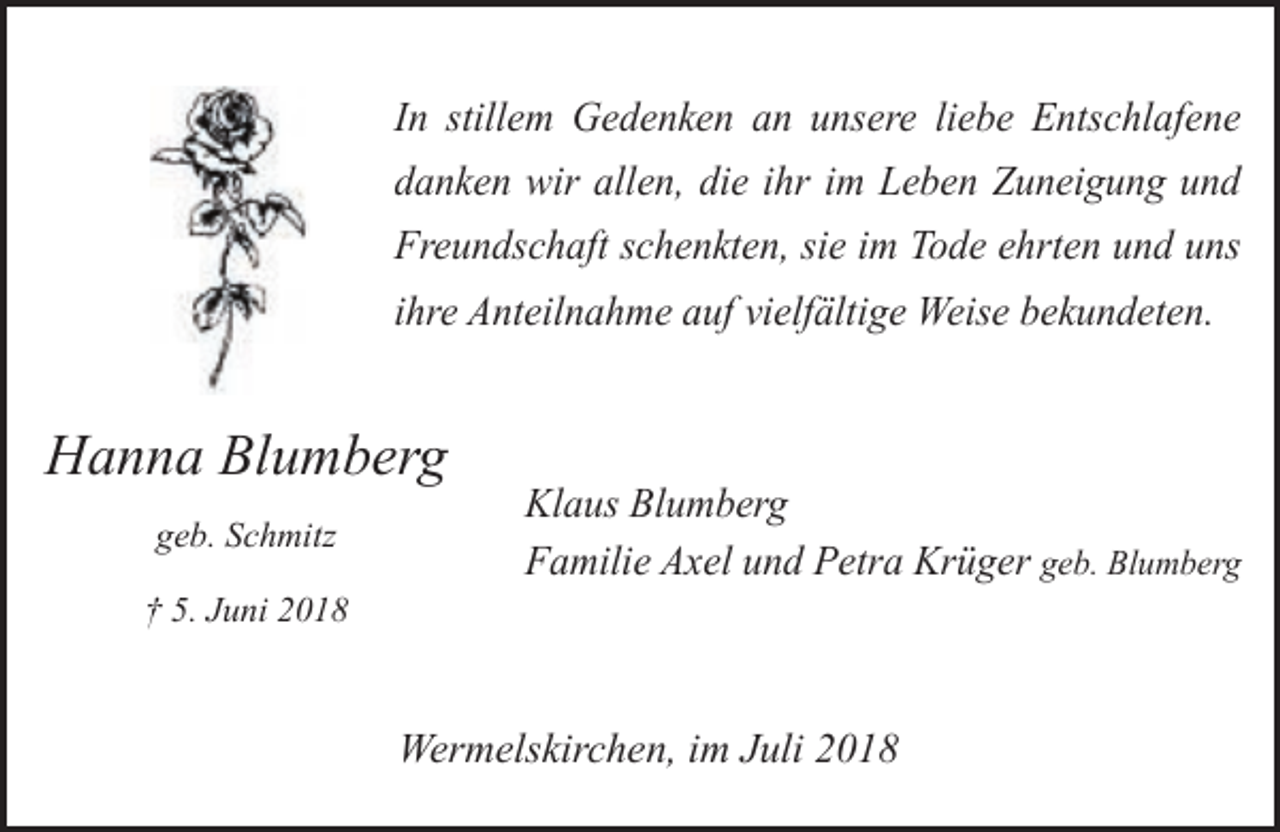 <p>In stillem Gedenken an unsere liebe Entschlafene<br />danken wir allen, die ihr im Leben Zuneigung und<br />Freundschaft schenkten, sie im Tode ehrten und uns<br />ihre Anteilnahme auf vielfältige Weise bekundeten.</p><p>Hanna Blumberg<br />geb. Schmitz<br />† 5. Juni 2018</p><p>Klaus Blumberg<br />Familie Axel und Petra Krüger geb. Blumberg</p><p>Wermelskirchen, im Juli 2018</p>