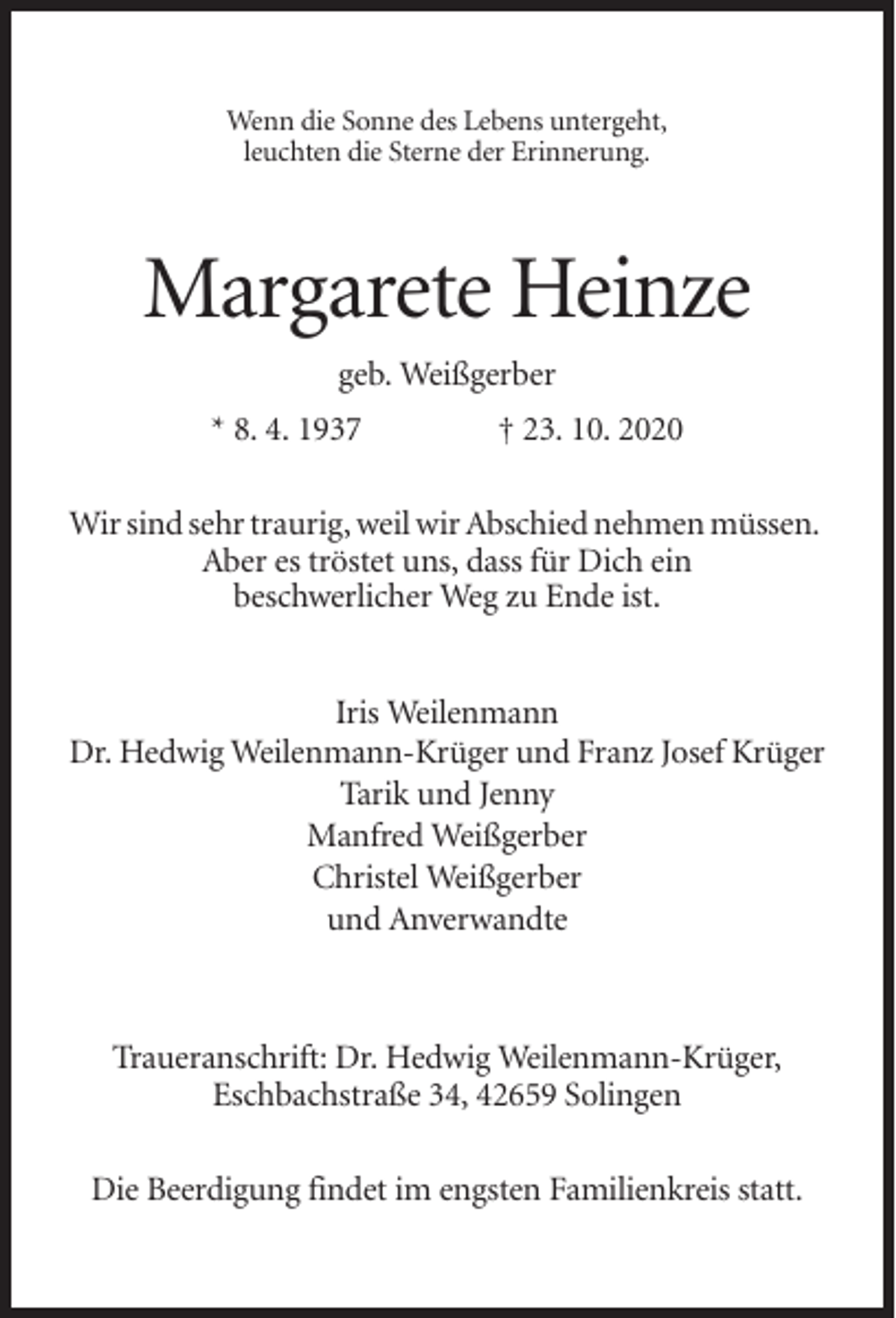 <p>Wenn die Sonne des Lebens untergeht,<br />leuchten die Sterne der Erinnerung.</p><p>Margarete Heinze<br />geb. Weißgerber<br />* 8. 4. 1937</p><p>† 23. 10. 2020</p><p>Wir sind sehr traurig, weil wir Abschied nehmen müssen.<br />Aber es tröstet uns, dass für Dich ein<br />beschwerlicher Weg zu Ende ist.<br />Iris Weilenmann<br />Dr. Hedwig Weilenmann-Krüger und Franz Josef Krüger<br />Tarik und Jenny<br />Manfred Weißgerber<br />Christel Weißgerber<br />und Anverwandte</p><p>Traueranschrift: Dr. Hedwig Weilenmann-Krüger,<br />Eschbachstraße 34, 42659 Solingen<br />Die Beerdigung findet im engsten Familienkreis statt.</p>