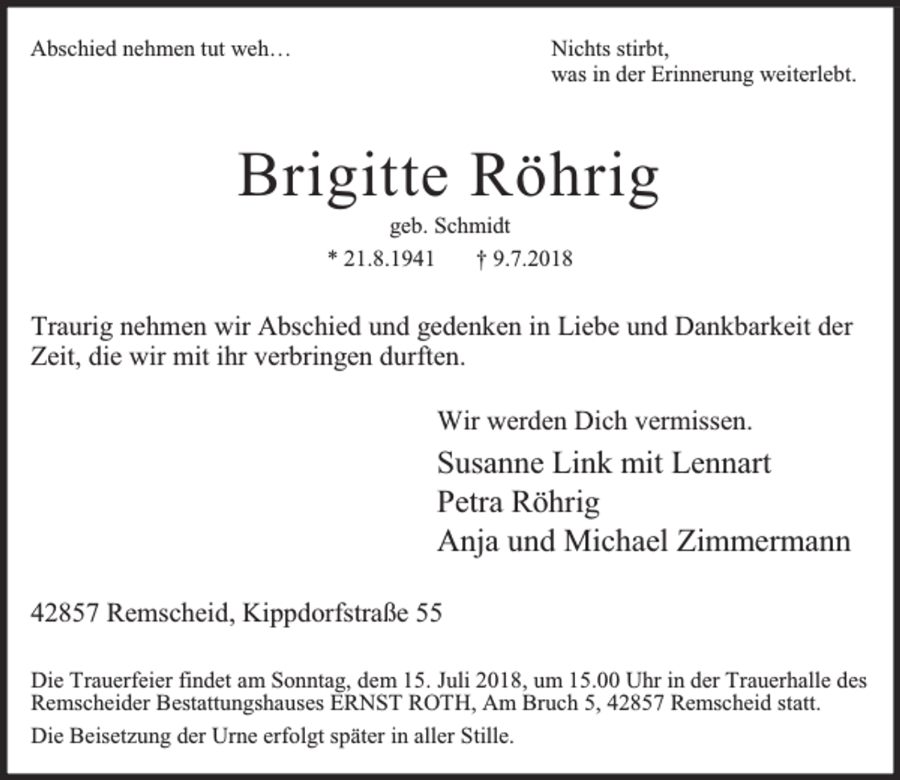 <p>Abschied nehmen tut weh…</p><p>Nichts stirbt,<br />was in der Erinnerung weiterlebt.</p><p>Brigitte Röhrig<br />geb. Schmidt<br />* 21.8.1941<br />† 9.7.2018</p><p>Traurig nehmen wir Abschied und gedenken in Liebe und Dankbarkeit der<br />Zeit, die wir mit ihr verbringen durften.<br />Wir werden Dich vermissen.</p><p>Susanne Link mit Lennart<br />Petra Röhrig<br />Anja und Michael Zimmermann<br />42857 Remscheid, Kippdorfstraße 55<br />Die Trauerfeier findet am Sonntag, dem 15. Juli 2018, um 15.00 Uhr in der Trauerhalle des<br />Remscheider Bestattungshauses ERNST ROTH, Am Bruch 5, 42857 Remscheid statt.<br />Die Beisetzung der Urne erfolgt später in aller Stille.</p>