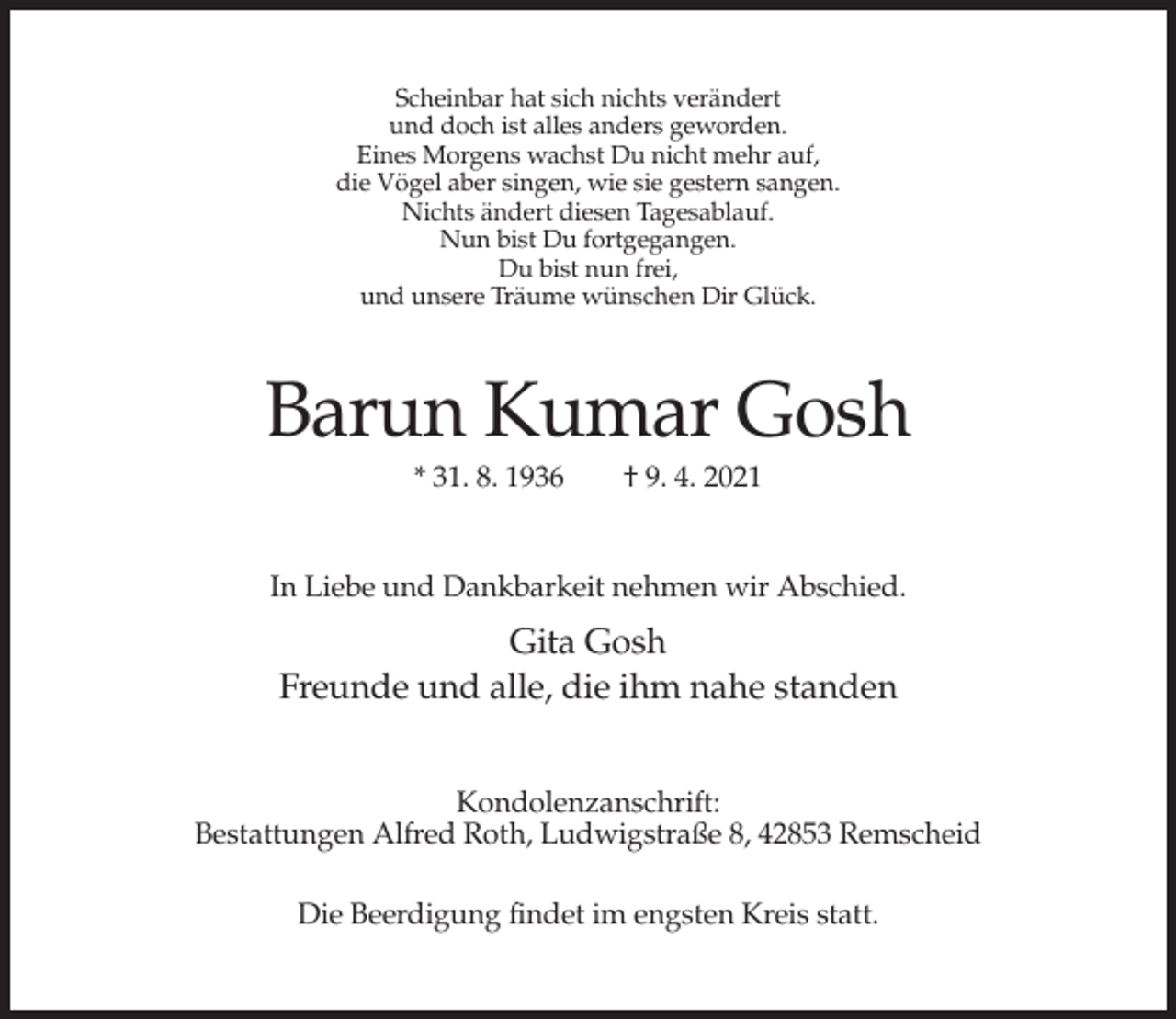 <p>Scheinbar hat sich nichts verändert<br />und doch ist alles anders geworden.<br />Eines Morgens wachst Du nicht mehr auf,<br />die Vögel aber singen, wie sie gestern sangen.<br />Nichts ändert diesen Tagesablauf.<br />Nun bist Du fortgegangen.<br />Du bist nun frei,<br />und unsere Träume wünschen Dir Glück.</p><p>Barun Kumar Gosh<br />* 31. 8. 1936</p><p>† 9. 4. 2021</p><p>In Liebe und Dankbarkeit nehmen wir Abschied.</p><p>Gita Gosh<br />Freunde und alle, die ihm nahe standen<br />Kondolenzanschrift:<br />Bestattungen Alfred Roth, Ludwigstraße 8, 42853 Remscheid<br />Die Beerdigung findet im engsten Kreis statt.</p>