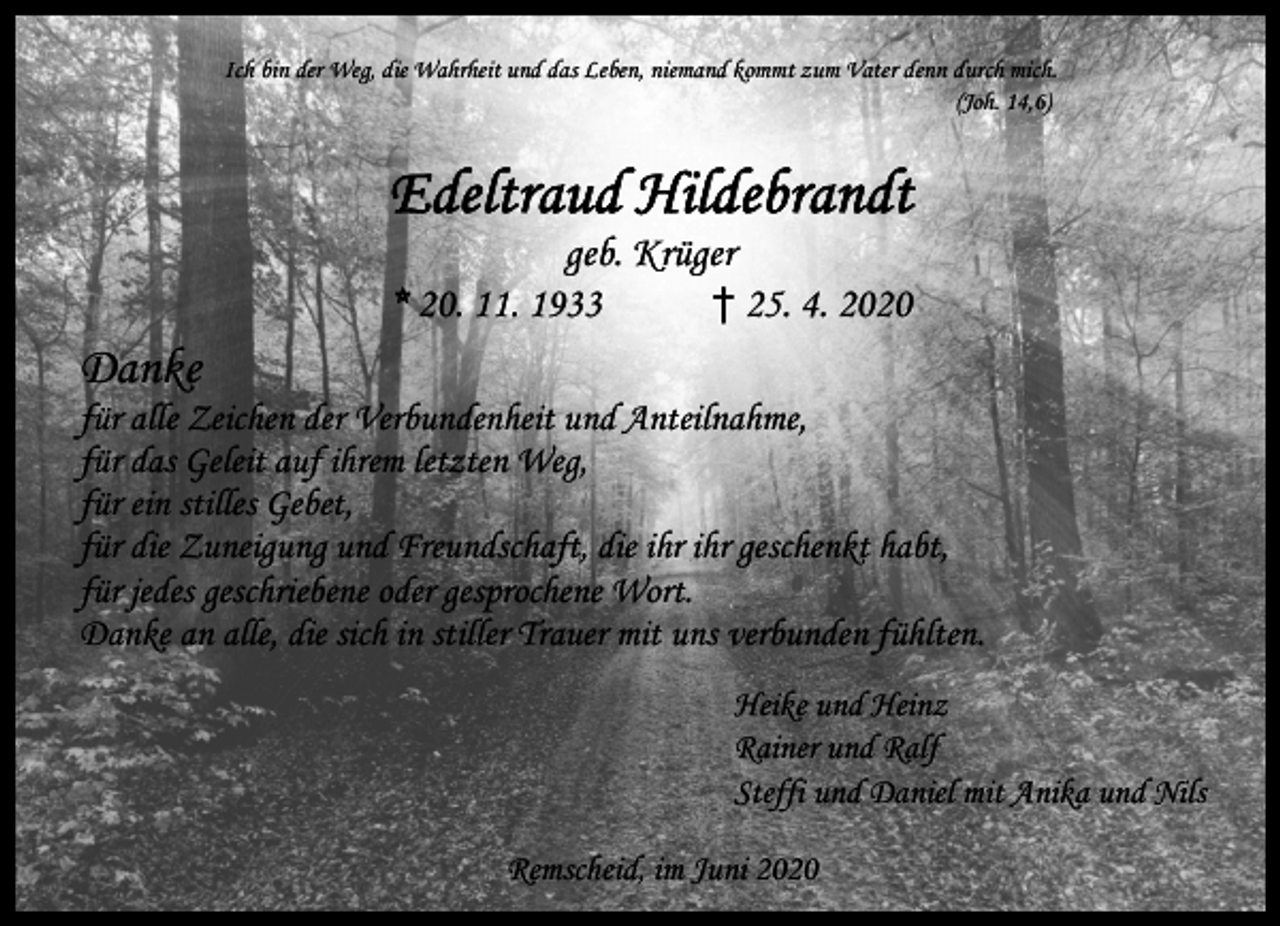 <p>Ich bin der Weg, die Wahrheit und das Leben, niemand kommt zum Vater denn durch mich.<br />(Joh. 14,6)</p><p>Edeltraud Hildebrandt<br />geb. Krüger<br />† 25. 4. 2020<br />* 20. 11. 1933</p><p>Danke</p><p>für alle Zeichen der Verbundenheit und Anteilnahme,<br />für das Geleit auf ihrem letzten Weg,<br />für ein stilles Gebet,<br />für die Zuneigung und Freundschaft, die ihr ihr geschenkt habt,<br />für jedes geschriebene oder gesprochene Wort.<br />Danke an alle, die sich in stiller Trauer mit uns verbunden fühlten.<br />Heike und Heinz<br />Rainer und Ralf<br />Steffi und Daniel mit Anika und Nils<br />Remscheid, im Juni 2020</p>