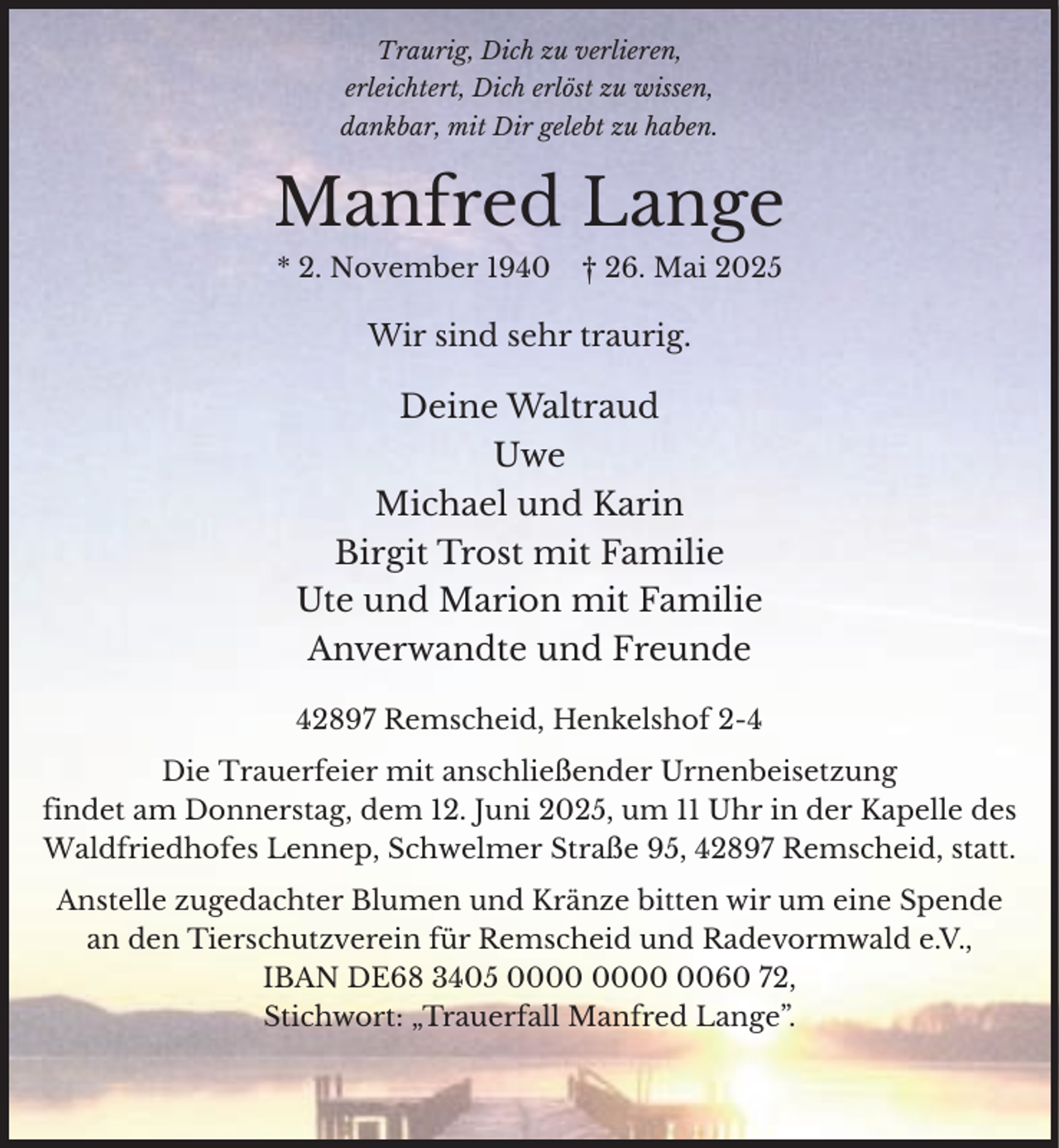 <p>Traurig, Dich zu verlieren,<br />erleichtert, Dich erlöst zu wissen,<br />dankbar, mit Dir gelebt zu haben.</p><p>Manfred Lange<br />* 2. November 1940</p><p>† 26. Mai 2025</p><p>Wir sind sehr traurig.</p><p>Deine Waltraud<br />Uwe<br />Michael und Karin<br />Birgit Trost mit Familie<br />Ute und Marion mit Familie<br />Anverwandte und Freunde<br />42897 Remscheid, Henkelshof 2-4<br />Die Trauerfeier mit anschließender Urnenbeisetzung<br />findet am Donnerstag, dem 12. Juni 2025, um 11 Uhr in der Kapelle des<br />Waldfriedhofes Lennep, Schwelmer Straße 95, 42897 Remscheid, statt.<br />Anstelle zugedachter Blumen und Kränze bitten wir um eine Spende<br />an den Tierschutzverein für Remscheid und Radevormwald e.V.,<br />IBAN DE68 3405 0060 72,<br />Stichwort: „Trauerfall Manfred Lange”.</p>