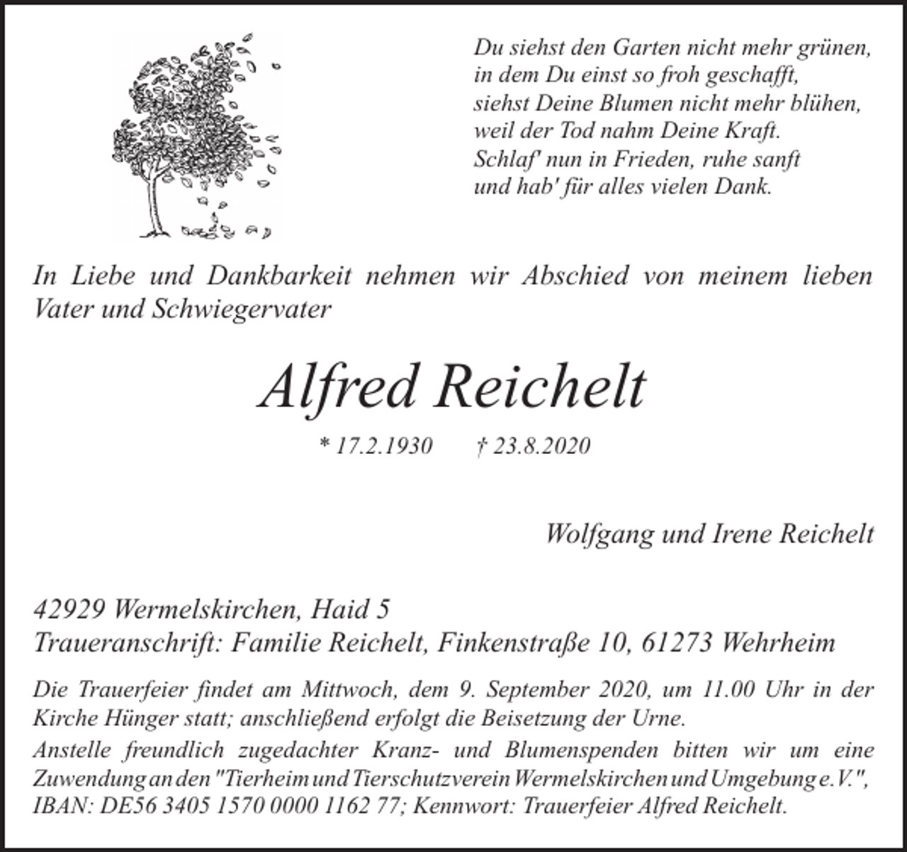 <p>Du siehst den Garten nicht mehr grünen,<br />in dem Du einst so froh geschafft,<br />siehst Deine Blumen nicht mehr blühen,<br />weil der Tod nahm Deine Kraft.<br />Schlaf' nun in Frieden, ruhe sanft<br />und hab' für alles vielen Dank.</p><p>In Liebe und Dankbarkeit nehmen wir Abschied von meinem lieben<br />Vater und Schwiegervater</p><p>Alfred Reichelt<br />* 17.2.1930</p><p>† 23.8.2020</p><p>Wolfgang und Irene Reichelt<br />42929 Wermelskirchen, Haid 5<br />Traueranschrift: Familie Reichelt, Finkenstraße 10, 61273 Wehrheim<br />Die Trauerfeier findet am Mittwoch, dem 9. September 2020, um 11.00 Uhr in der<br />Kirche Hünger statt; anschließend erfolgt die Beisetzung der Urne.<br />Anstelle freundlich zugedachter Kranz- und Blumenspenden bitten wir um eine<br />Zuwendung an den "Tierheim und Tierschutzverein Wermelskirchen und Umgebung e.V.",<br />IBAN: DE56 3405 157000 1162 77; Kennwort: Trauerfeier Alfred Reichelt.</p>