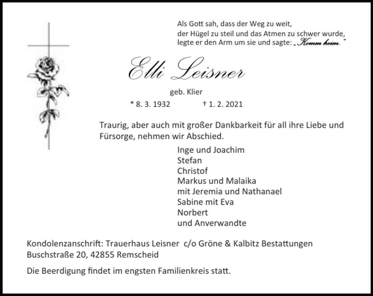 <p>Als Go sah, dass der Weg zu weit,<br />der Hügel zu steil und das Atmen zu schwer wurde,<br />legte er den Arm um sie und sagte:</p><p>Elli Leisner</p><p>„Komm heim.“</p><p>geb. Klier<br />* 8. 3. 1932<br />† 1. 2. 2021</p><p>Traurig, aber auch mit großer Dankbarkeit für all ihre Liebe und<br />Fürsorge, nehmen wir Abschied.<br />Inge und Joachim<br />Stefan<br />Christof<br />Markus und Malaika<br />mit Jeremia und Nathanael<br />Sabine mit Eva<br />Norbert<br />und Anverwandte<br />Kondolenzanschri : Trauerhaus Leisner c/o Gröne &amp; Kalbitz Besta ungen<br />Buschstraße 20, 42855 Remscheid<br />Die Beerdigung ﬁndet im engsten Familienkreis sta .</p>