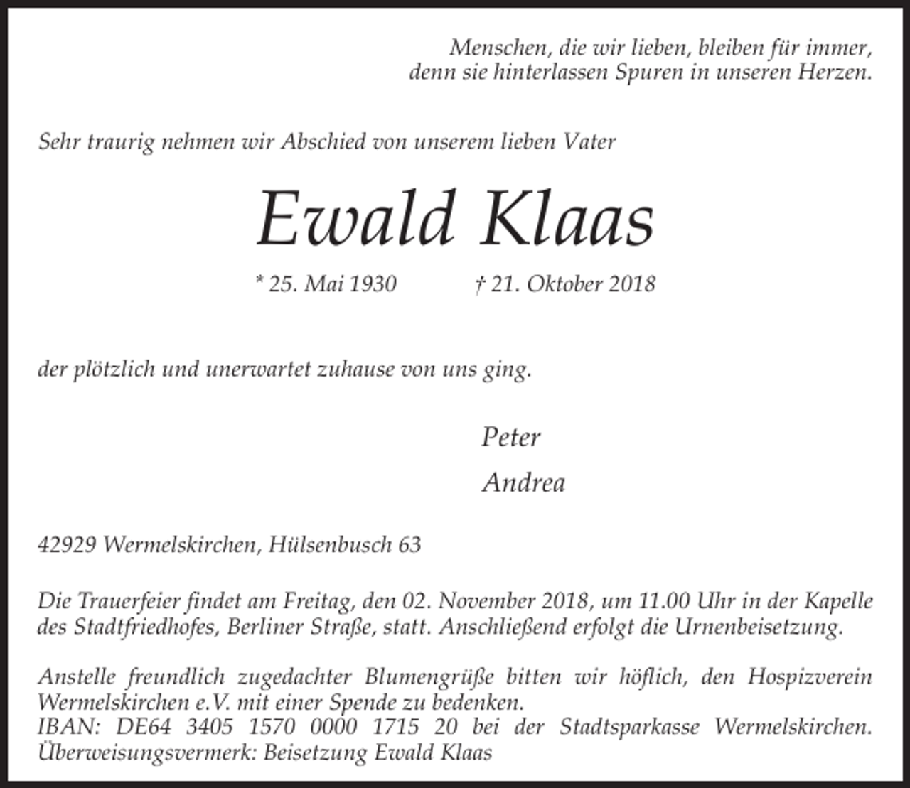 <p>Menschen, die wir lieben, bleiben für immer,<br />denn sie hinterlassen Spuren in unseren Herzen.<br />Sehr traurig nehmen wir Abschied von unserem lieben Vater</p><p>Ewald Klaas<br />* 25. Mai 1930</p><p>† 21. Oktober 2018</p><p>der plötzlich und unerwartet zuhause von uns ging.</p><p>Peter<br />Andrea<br />42929 Wermelskirchen, Hülsenbusch 63<br />Die Trauerfeier findet am Freitag, den 02. November 2018, um 11.00 Uhr in der Kapelle<br />des Stadtfriedhofes, Berliner Straße, statt. Anschließend erfolgt die Urnenbeisetzung.<br />Anstelle freundlich zugedachter Blumengrüße bitten wir höflich, den Hospizverein<br />Wermelskirchen e.V. mit einer Spende zu bedenken.<br />IBAN: DE64 3405 157000 1715 20 bei der Stadtsparkasse Wermelskirchen.<br />Überweisungsvermerk: Beisetzung Ewald Klaas</p>