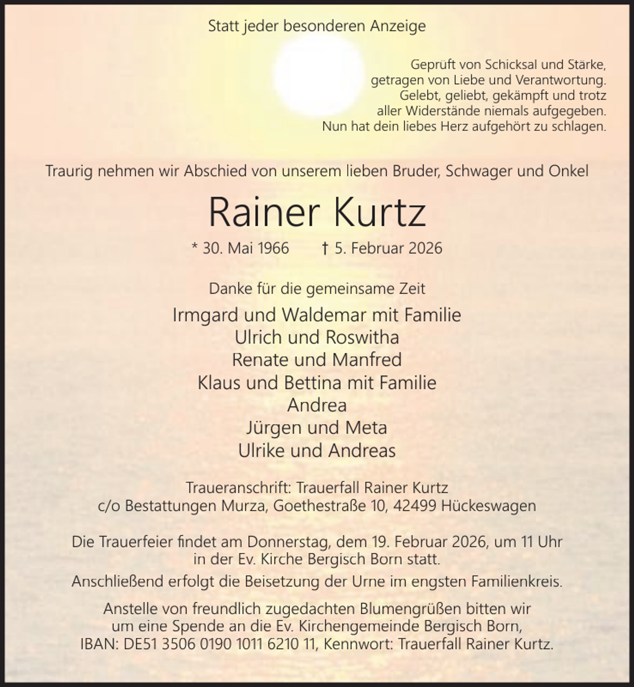 <p>Statt jeder besonderen Anzeige<br />Geprüft von Schicksal und Stärke,<br />getragen von Liebe und Verantwortung.<br />Gelebt, geliebt, gekämpft und trotz<br />aller Widerstände niemals aufgegeben.<br />Nun hat dein liebes Herz aufgehört zu schlagen.</p><p>Traurig nehmen wir Abschied von unserem lieben Bruder, Schwager und Onkel</p><p>Rainer Kurtz</p><p>* 30. Mai 1966</p><p>† 5. Februar 2026</p><p>Danke für die gemeinsame Zeit</p><p>Irmgard und Waldemar mit Familie<br />Ulrich und Roswitha<br />Renate und Manfred<br />Klaus und Bettina mit Familie<br />Andrea<br />Jürgen und Meta<br />Ulrike und Andreas<br />Traueranschrift: Trauerfall Rainer Kurtz<br />c/o Bestattungen Murza, Goethestraße 10, 42499 Hückeswagen<br />Die Trauerfeier ﬁndet am Donnerstag, dem 19. Februar 2026, um 11 Uhr<br />in der Ev. Kirche Bergisch Born statt.<br />Anschließend erfolgt die Beisetzung der Urne im engsten Familienkreis.<br />Anstelle von freundlich zugedachten Blumengrüßen bitten wir<br />um eine Spende an die Ev. Kirchengemeinde Bergisch Born,<br />IBAN: DE51 3506 0190 1011 6210 11, Kennwort: Trauerfall Rainer Kurtz.</p>