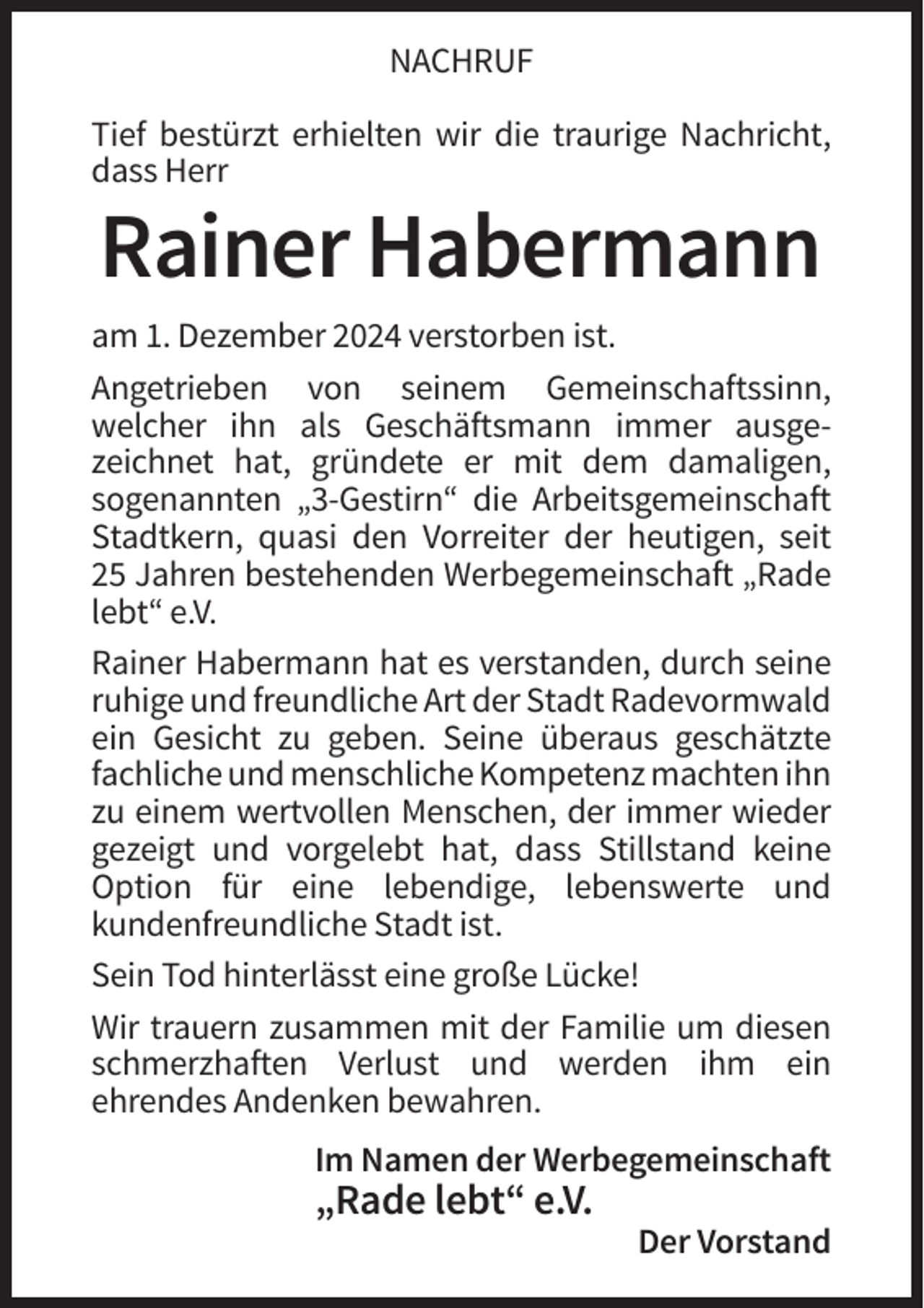 <p>NACHRUF<br />Tief bestürzt erhielten wir die traurige Nachricht,<br />dass Herr</p><p>Rainer Habermann<br />am 1. Dezember 2024 verstorben ist.<br />Angetrieben von seinem Gemeinschaftssinn,<br />welcher ihn als Geschäftsmann immer ausgezeichnet hat, gründete er mit dem damaligen,<br />sogenannten „3-Gestirn“ die Arbeitsgemeinschaft<br />Stadtkern, quasi den Vorreiter der heutigen, seit<br />25 Jahren bestehenden Werbegemeinschaft „Rade<br />lebt“ e.V.<br />Rainer Habermann hat es verstanden, durch seine<br />ruhige und freundliche Art der Stadt Radevormwald<br />ein Gesicht zu geben. Seine überaus geschätzte<br />fachliche und menschliche Kompetenz machten ihn<br />zu einem wertvollen Menschen, der immer wieder<br />gezeigt und vorgelebt hat, dass Stillstand keine<br />Option für eine lebendige, lebenswerte und<br />kundenfreundliche Stadt ist.<br />Sein Tod hinterlässt eine große Lücke!<br />Wir trauern zusammen mit der Familie um diesen<br />schmerzhaften Verlust und werden ihm ein<br />ehrendes Andenken bewahren.<br />Im Namen der Werbegemeinschaft</p><p>„Rade lebt“ e.V.<br />Der Vorstand</p>